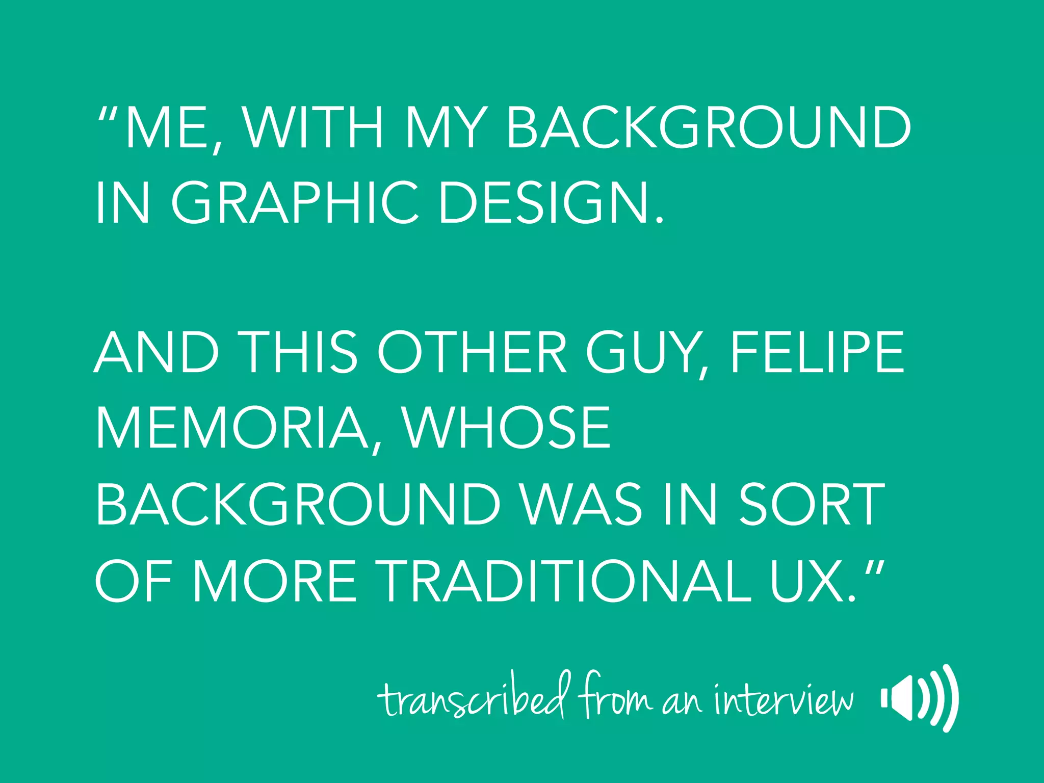 “ME, WITH MY BACKGROUND
IN GRAPHIC DESIGN.
AND THIS OTHER GUY, FELIPE
MEMORIA, WHOSE
BACKGROUND WAS IN SORT
OF MORE TRADITIONAL UX.”
transcribed from an interview
 