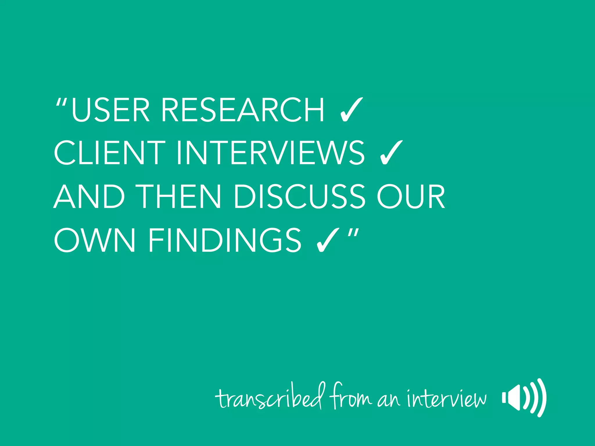 “USER RESEARCH ✓
CLIENT INTERVIEWS ✓
AND THEN DISCUSS OUR
OWN FINDINGS ✓”
transcribed from an interview
 