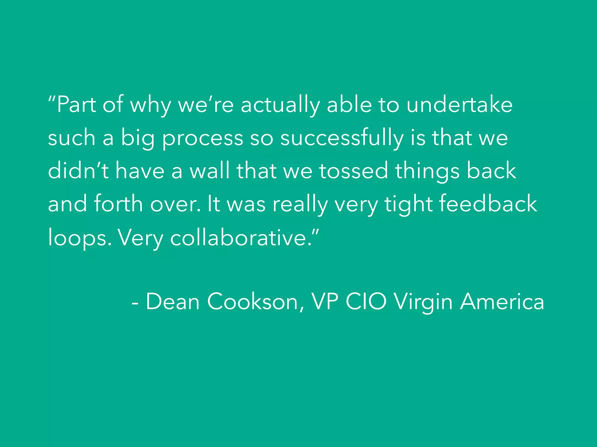 “Part of why we’re actually able to undertake
such a big process so successfully is that we
didn’t have a wall that we tossed things back
and forth over. It was really very tight feedback
loops. Very collaborative.”
- Dean Cookson, VP CIO Virgin America
 