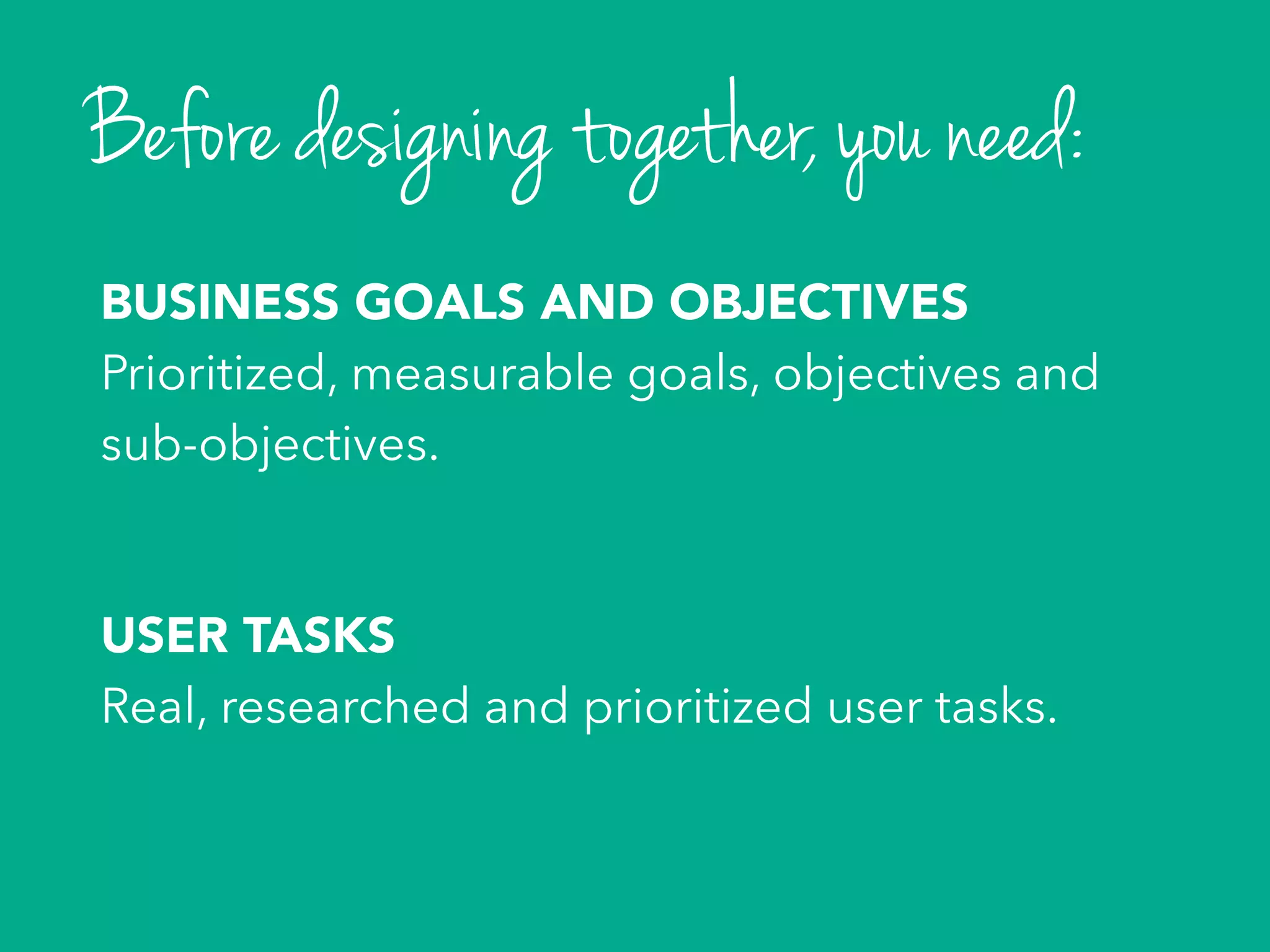 BUSINESS GOALS AND OBJECTIVES
Prioritized, measurable goals, objectives and
sub-objectives.
USER TASKS
Real, researched and prioritized user tasks.
Before designing together, you need:
 