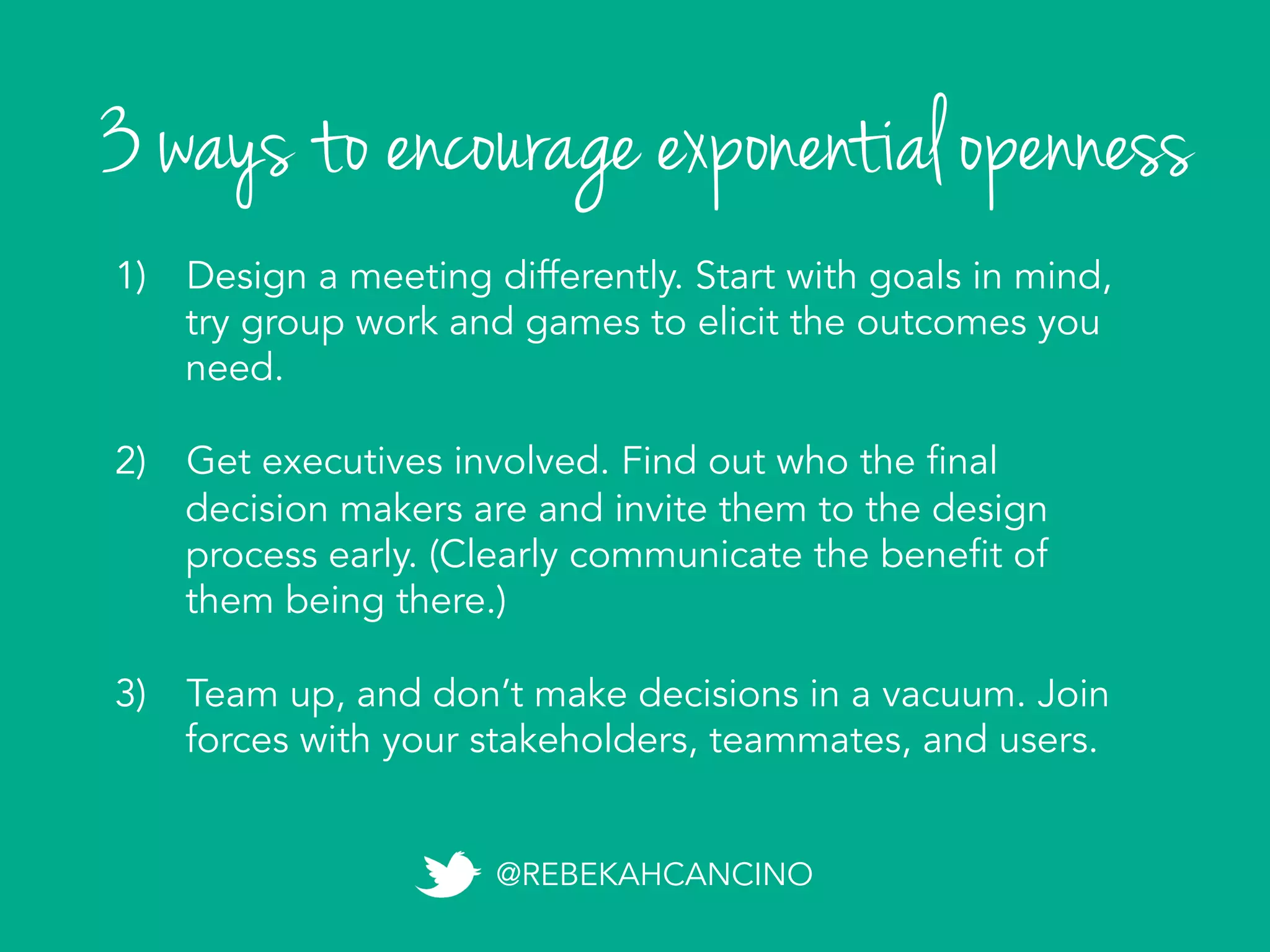 3 ways to encourage exponential openness
@REBEKAHCANCINO
1)  Design a meeting differently. Start with goals in mind,
try group work and games to elicit the outcomes you
need.
2)  Get executives involved. Find out who the final
decision makers are and invite them to the design
process early. (Clearly communicate the benefit of
them being there.)
3)  Team up, and don’t make decisions in a vacuum. Join
forces with your stakeholders, teammates, and users.
 