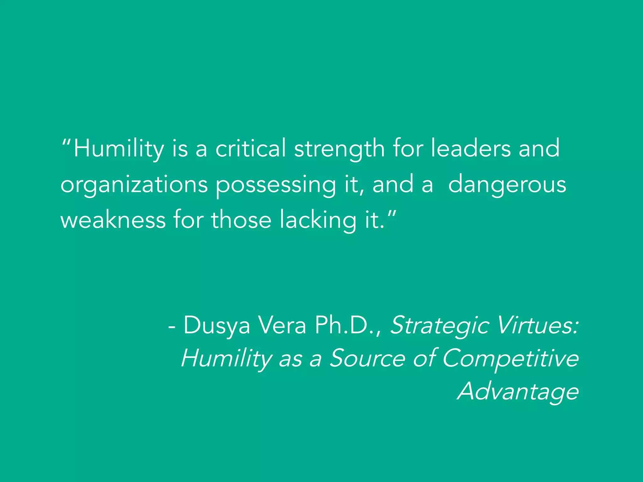 “Humility is a critical strength for leaders and
organizations possessing it, and a dangerous
weakness for those lacking it.”
- Dusya Vera Ph.D., Strategic Virtues:
Humility as a Source of Competitive
Advantage
 