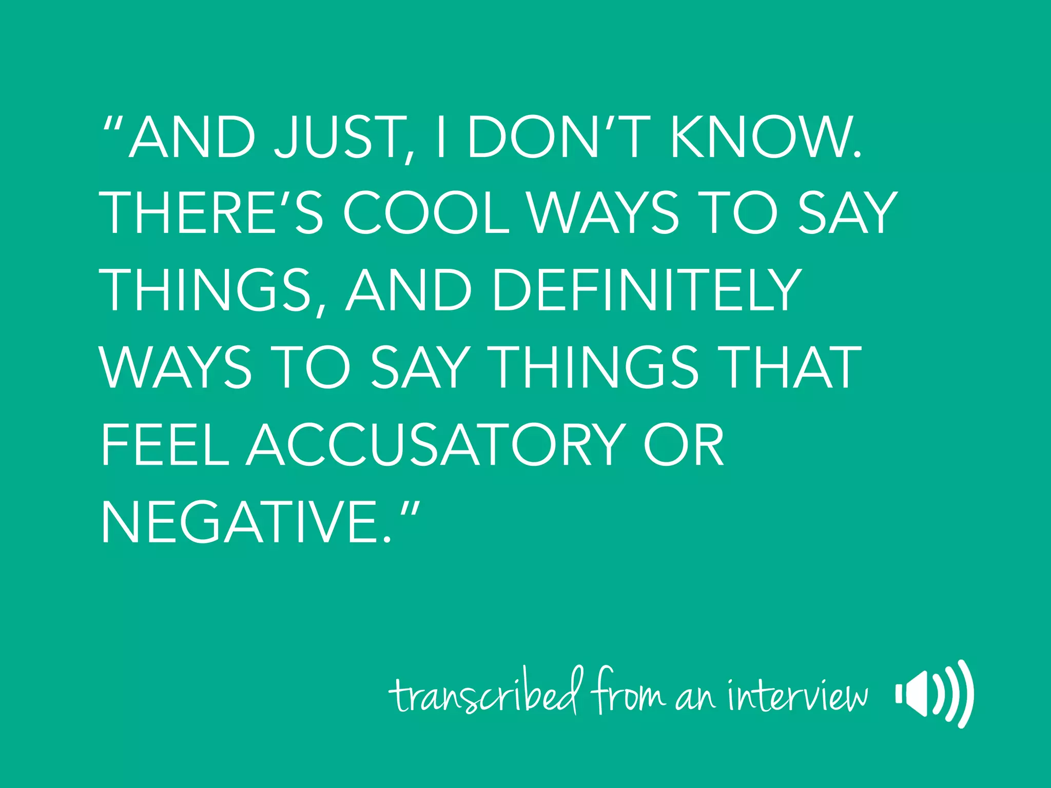“AND JUST, I DON’T KNOW.
THERE’S COOL WAYS TO SAY
THINGS, AND DEFINITELY
WAYS TO SAY THINGS THAT
FEEL ACCUSATORY OR
NEGATIVE.”
transcribed from an interview
 