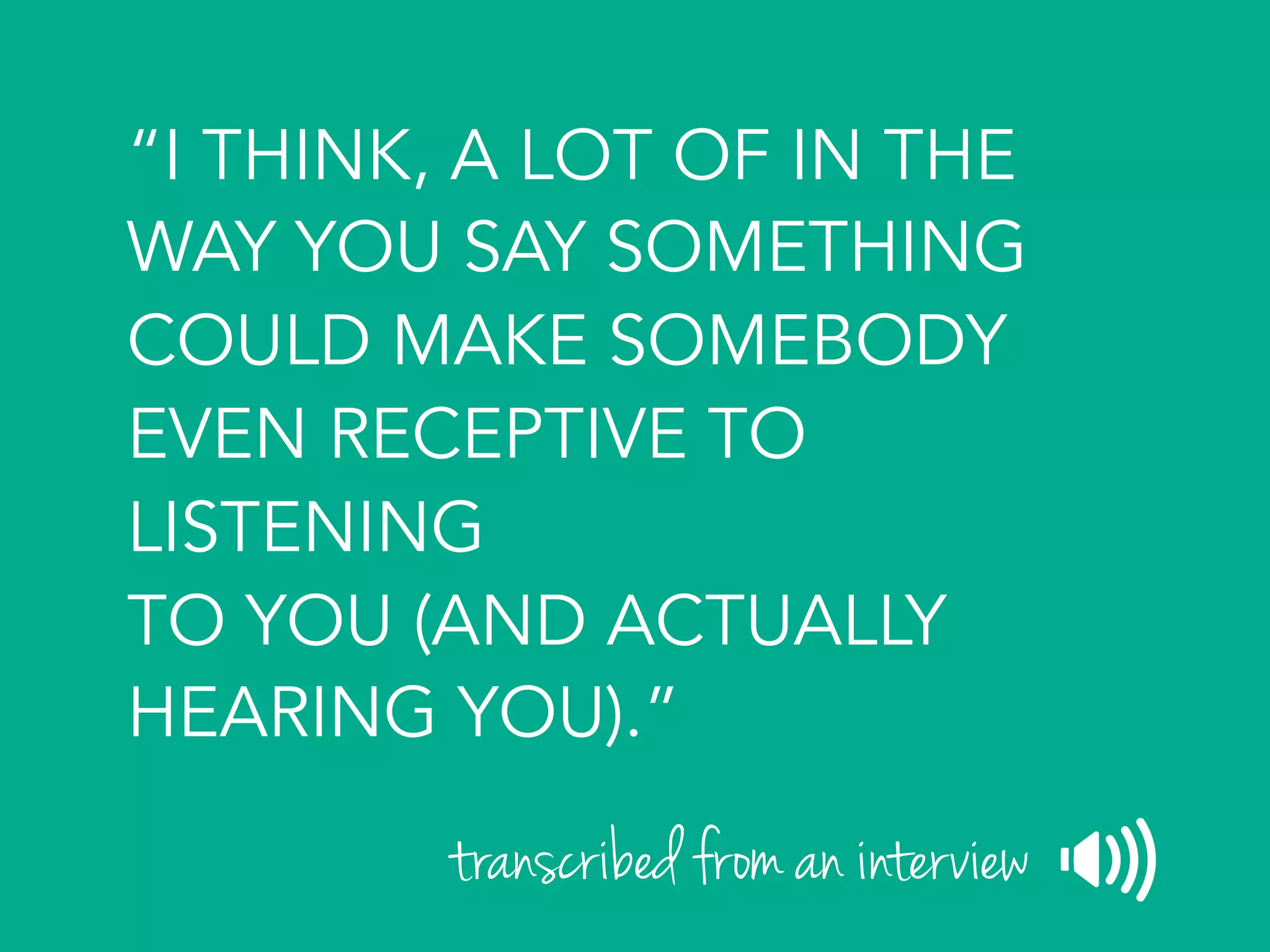 “I THINK, A LOT OF IN THE
WAY YOU SAY SOMETHING
COULD MAKE SOMEBODY
EVEN RECEPTIVE TO
LISTENING
TO YOU (AND ACTUALLY
HEARING YOU).”
transcribed from an interview
 