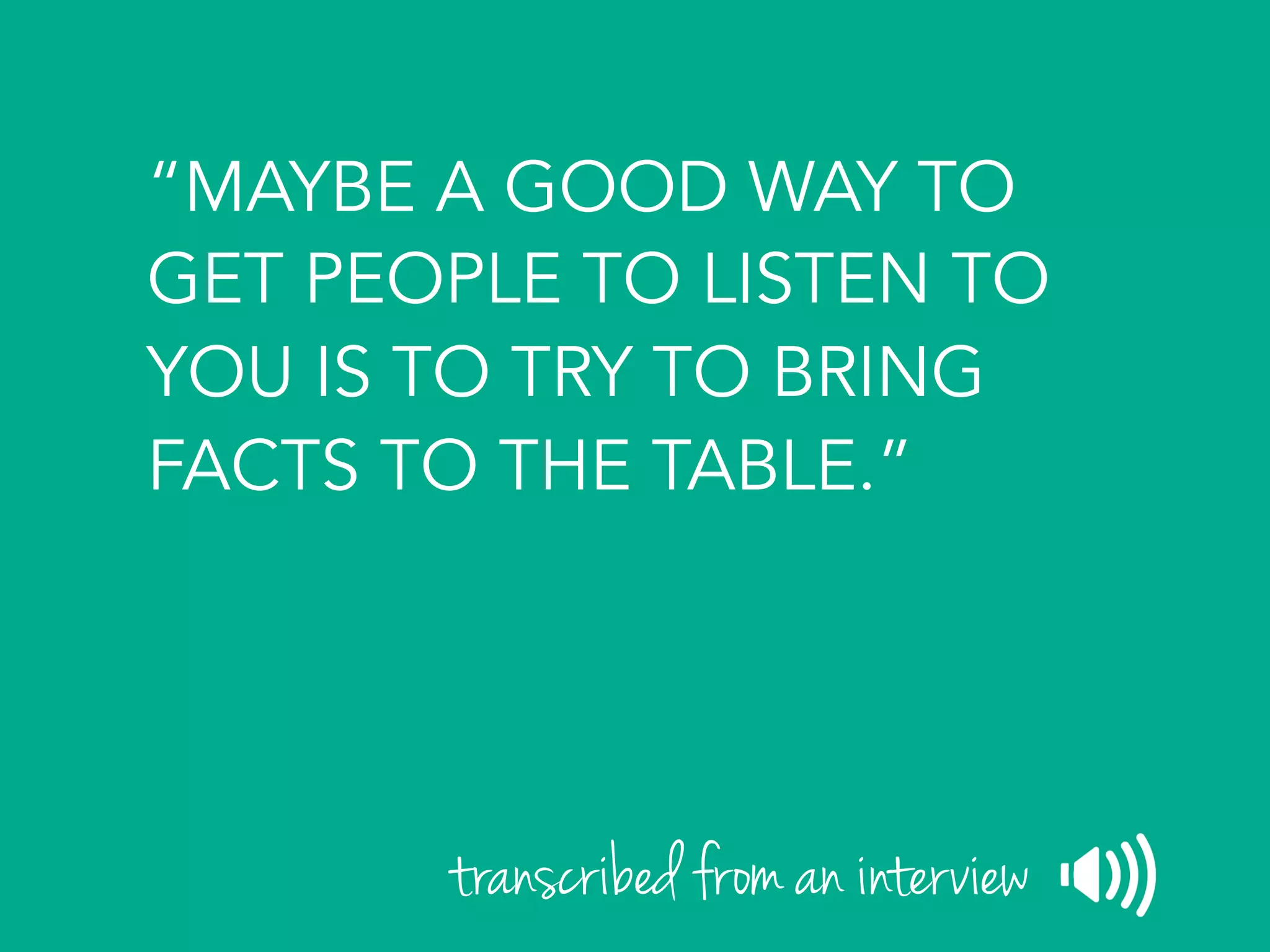 “MAYBE A GOOD WAY TO
GET PEOPLE TO LISTEN TO
YOU IS TO TRY TO BRING
FACTS TO THE TABLE.”
transcribed from an interview
 