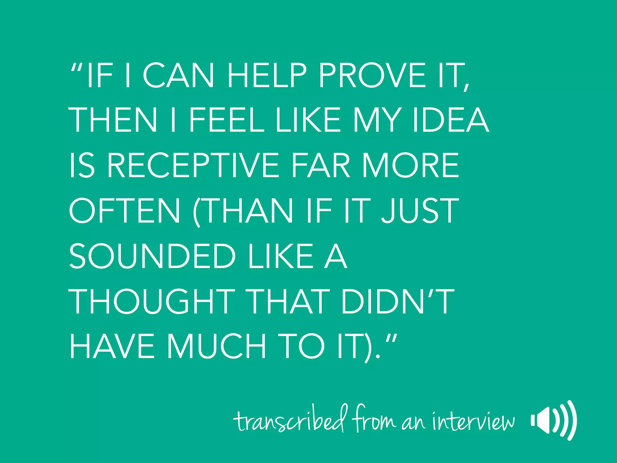 “IF I CAN HELP PROVE IT,
THEN I FEEL LIKE MY IDEA
IS RECEPTIVE FAR MORE
OFTEN (THAN IF IT JUST
SOUNDED LIKE A
THOUGHT THAT DIDN’T
HAVE MUCH TO IT).”
transcribed from an interview
 