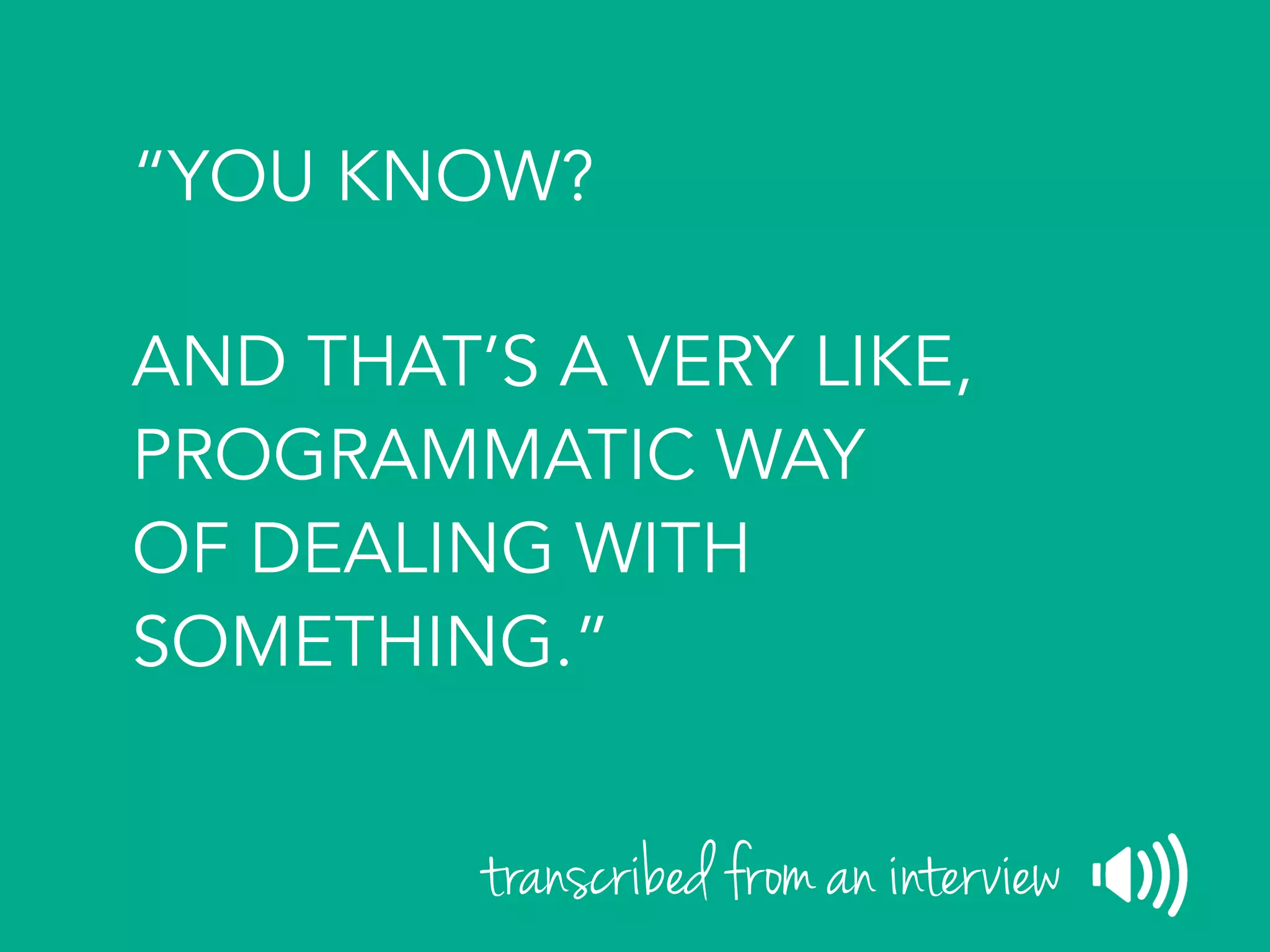 “YOU KNOW?
AND THAT’S A VERY LIKE,
PROGRAMMATIC WAY
OF DEALING WITH
SOMETHING.”
transcribed from an interview
 