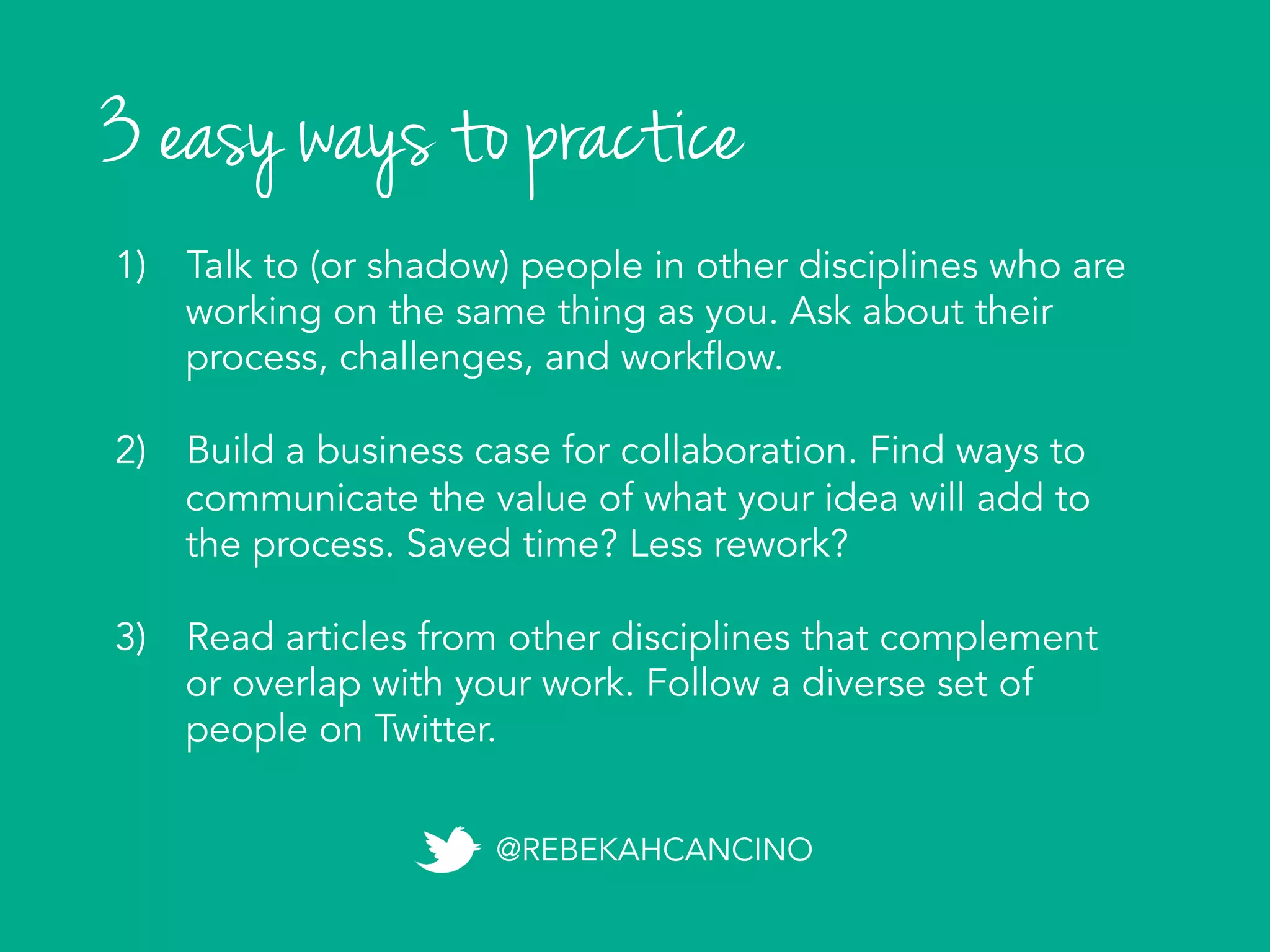 3 easy ways to practice
1)  Talk to (or shadow) people in other disciplines who are
working on the same thing as you. Ask about their
process, challenges, and workflow.
2)  Build a business case for collaboration. Find ways to
communicate the value of what your idea will add to
the process. Saved time? Less rework?
3)  Read articles from other disciplines that complement
or overlap with your work. Follow a diverse set of
people on Twitter.	
  
@REBEKAHCANCINO
 
