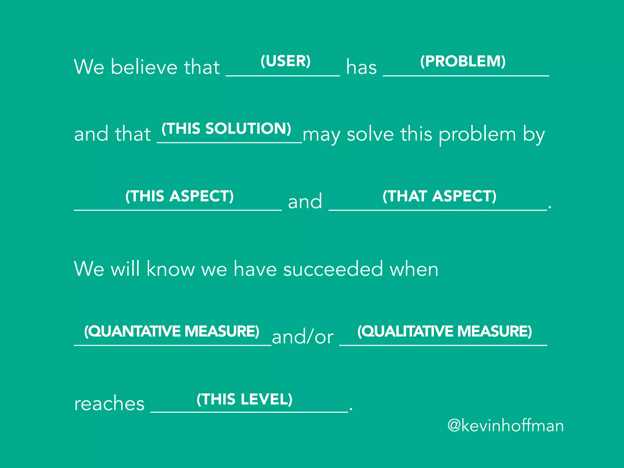 We believe that ___________ has ________________
and that ______________may solve this problem by
____________________ and _____________________.
We will know we have succeeded when
___________________and/or ____________________
reaches ___________________.
(USER) (PROBLEM)
(THIS SOLUTION)
(THIS ASPECT) (THAT ASPECT)
(QUANTATIVE MEASURE) (QUALITATIVE MEASURE)
(THIS LEVEL)
@kevinhoffman
 