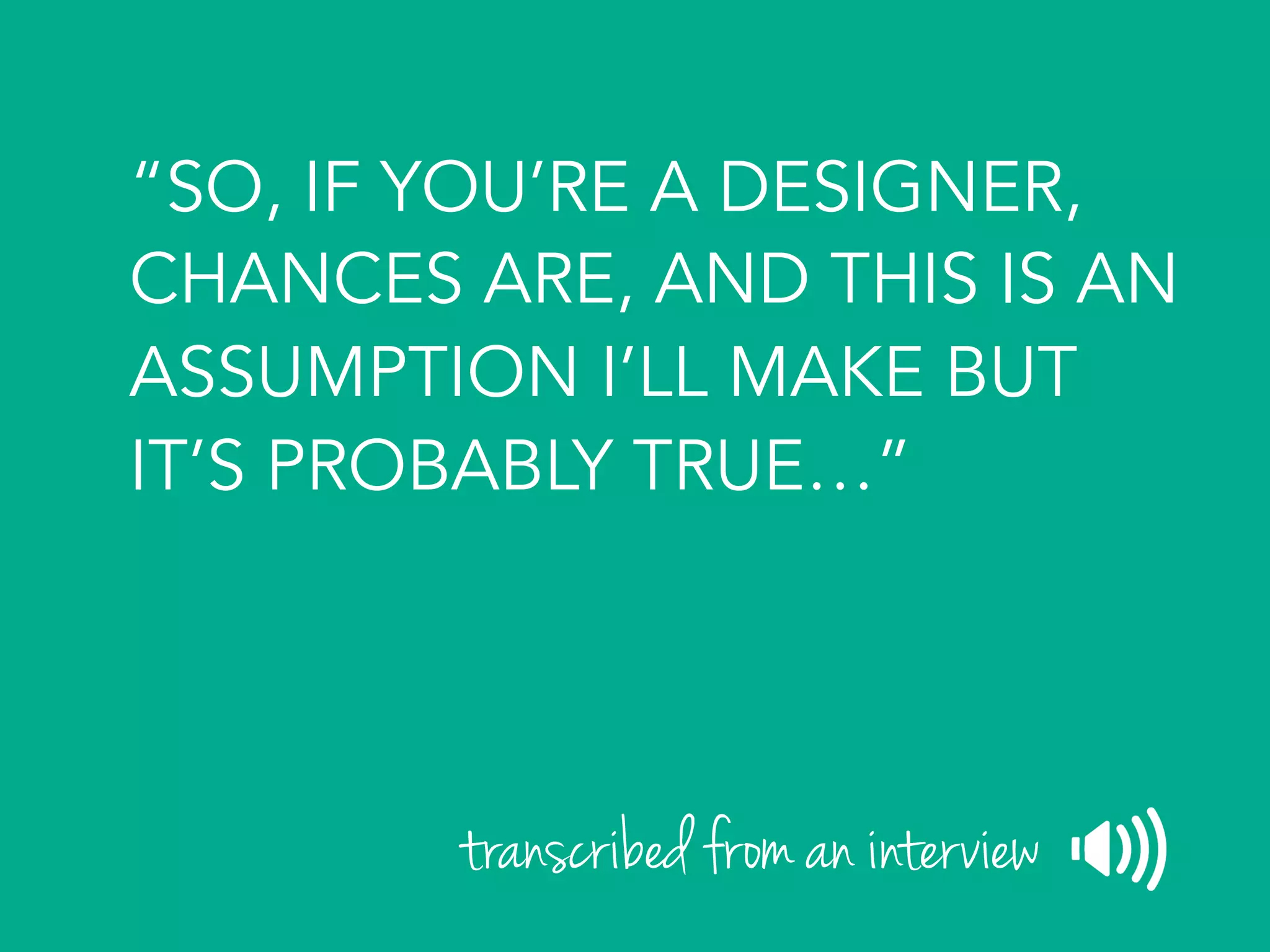 “SO, IF YOU’RE A DESIGNER,
CHANCES ARE, AND THIS IS AN
ASSUMPTION I’LL MAKE BUT
IT’S PROBABLY TRUE…”
transcribed from an interview
 