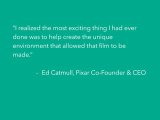“I realized the most exciting thing I had ever
done was to help create the unique
environment that allowed that ﬁlm to be
made.”
-  Ed Catmull, Pixar Co-Founder & CEO
 