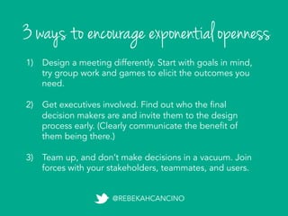 3 ways to encourage exponential openness
@REBEKAHCANCINO
1)  Design a meeting differently. Start with goals in mind,
try group work and games to elicit the outcomes you
need.
2)  Get executives involved. Find out who the final
decision makers are and invite them to the design
process early. (Clearly communicate the benefit of
them being there.)
3)  Team up, and don’t make decisions in a vacuum. Join
forces with your stakeholders, teammates, and users.
 
