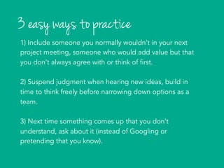 3 easy ways to practice
1) Include someone you normally wouldn’t in your next
project meeting, someone who would add value but that
you don’t always agree with or think of first.
2) Suspend judgment when hearing new ideas, build in
time to think freely before narrowing down options as a
team.
3) Next time something comes up that you don’t
understand, ask about it (instead of Googling or
pretending that you know).
	
  
 