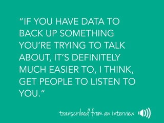 “IF YOU HAVE DATA TO
BACK UP SOMETHING
YOU’RE TRYING TO TALK
ABOUT, IT’S DEFINITELY
MUCH EASIER TO, I THINK,
GET PEOPLE TO LISTEN TO
YOU.”
transcribed from an interview
 