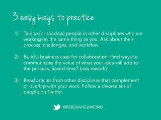 3 easy ways to practice
1)  Talk to (or shadow) people in other disciplines who are
working on the same thing as you. Ask about their
process, challenges, and workflow.
2)  Build a business case for collaboration. Find ways to
communicate the value of what your idea will add to
the process. Saved time? Less rework?
3)  Read articles from other disciplines that complement
or overlap with your work. Follow a diverse set of
people on Twitter.	
  
@REBEKAHCANCINO
 