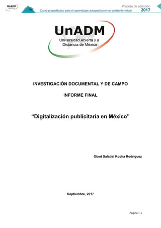 Página | 1
INVESTIGACIÓN DOCUMENTAL Y DE CAMPO
INFORME FINAL
“Digitalización publicitaria en México”
Obed Salatiel Rocha Rodríguez
Septiembre, 2017
 