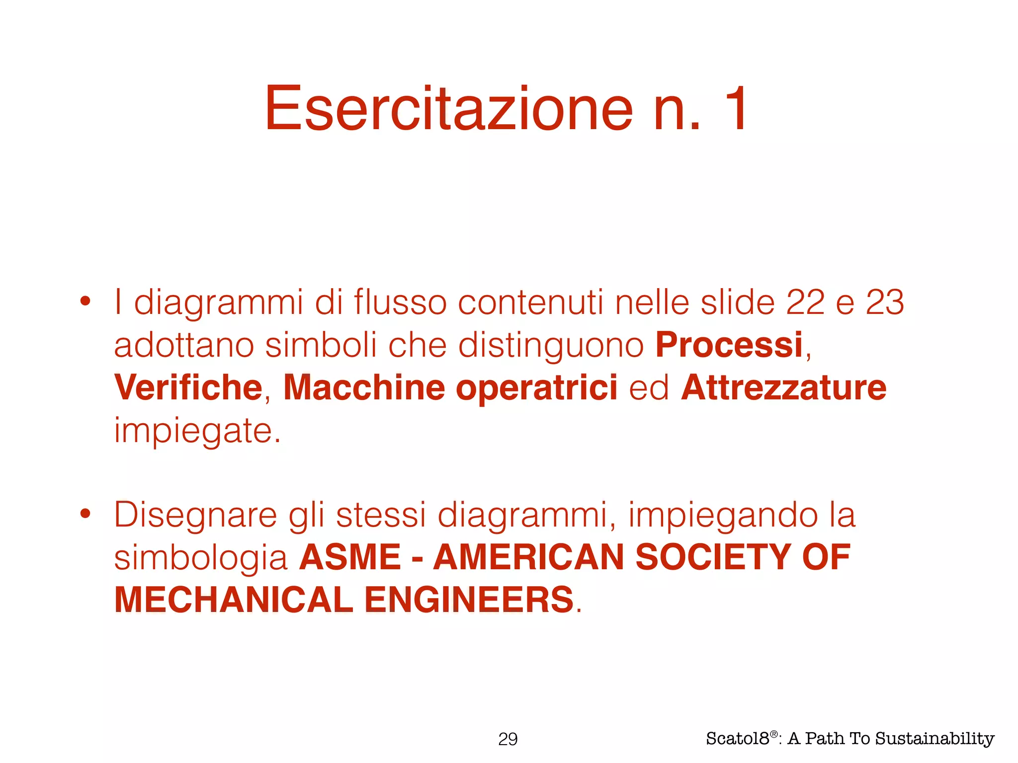 Esercitazione n. 1
• I diagrammi di ﬂusso contenuti nelle slide 22 e 23
adottano simboli che distinguono Processi,
Veriﬁche, Macchine operatrici ed Attrezzature
impiegate.
• Disegnare gli stessi diagrammi, impiegando la
simbologia ASME - AMERICAN SOCIETY OF
MECHANICAL ENGINEERS.
29 Scatol8®
: A Path To Sustainability
 