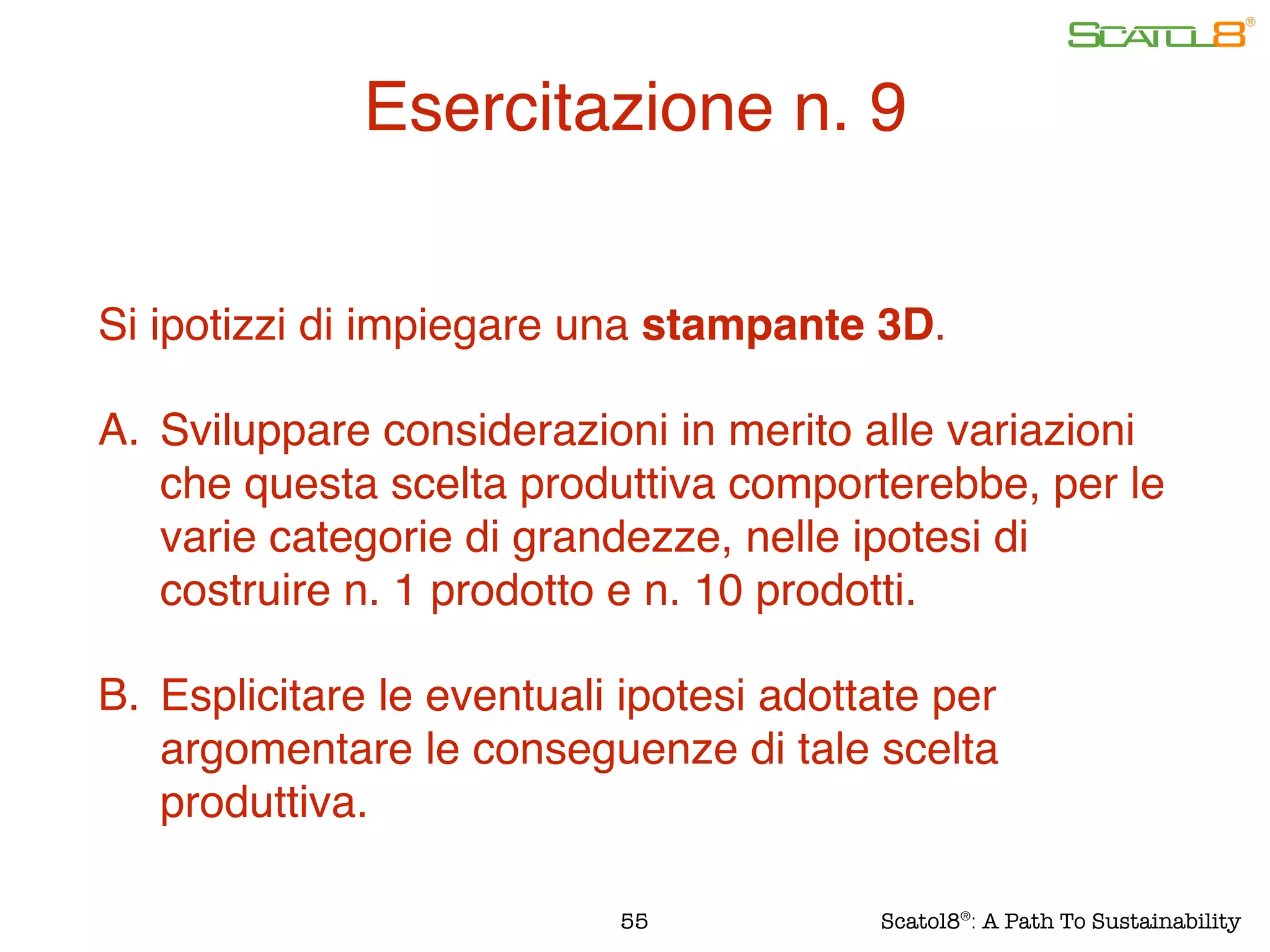 Si ipotizzi di impiegare una stampante 3D.
A. Sviluppare considerazioni in merito alle variazioni
che questa scelta produttiva comporterebbe, per le
varie categorie di grandezze, nelle ipotesi di
costruire n. 1 prodotto e n. 10 prodotti.
B. Esplicitare le eventuali ipotesi adottate per
argomentare le conseguenze di tale scelta
produttiva.
55
Esercitazione n. 9
Scatol8®
: A Path To Sustainability
 