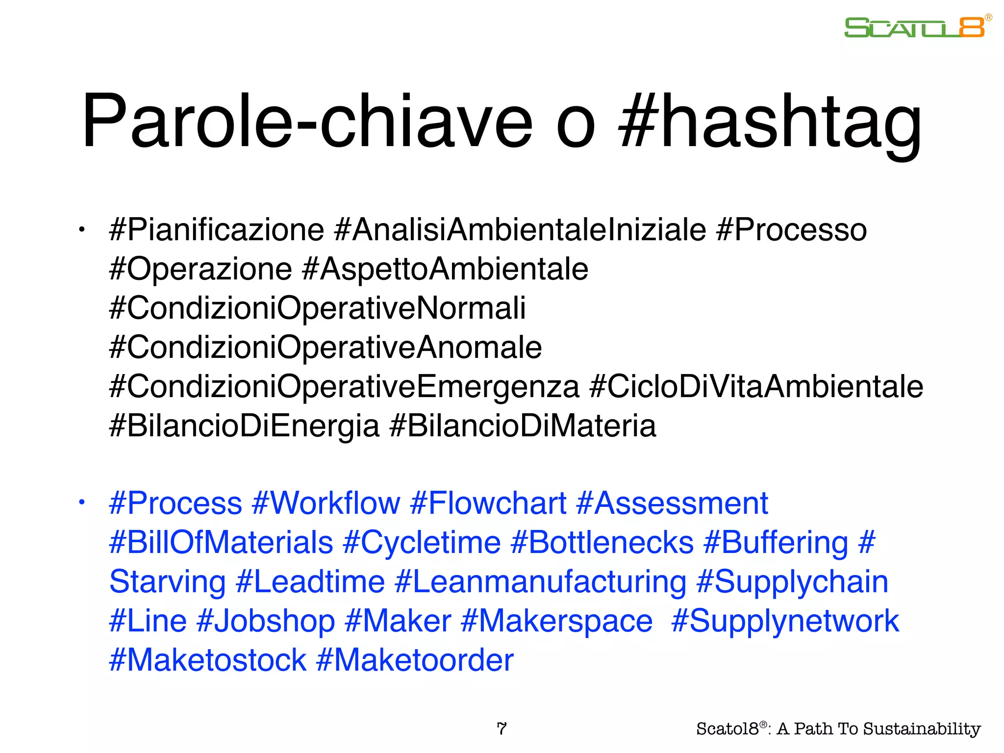 Parole-chiave o #hashtag
• #Pianiﬁcazione #AnalisiAmbientaleIniziale #Processo
#Operazione #AspettoAmbientale
#CondizioniOperativeNormali
#CondizioniOperativeAnomale
#CondizioniOperativeEmergenza #CicloDiVitaAmbientale
#BilancioDiEnergia #BilancioDiMateria
• #Process #Workﬂow #Flowchart #Assessment
#BillOfMaterials #Cycletime #Bottlenecks #Buffering #
Starving #Leadtime #Leanmanufacturing #Supplychain
#Line #Jobshop #Maker #Makerspace #Supplynetwork
#Maketostock #Maketoorder
7 Scatol8®
: A Path To Sustainability
 