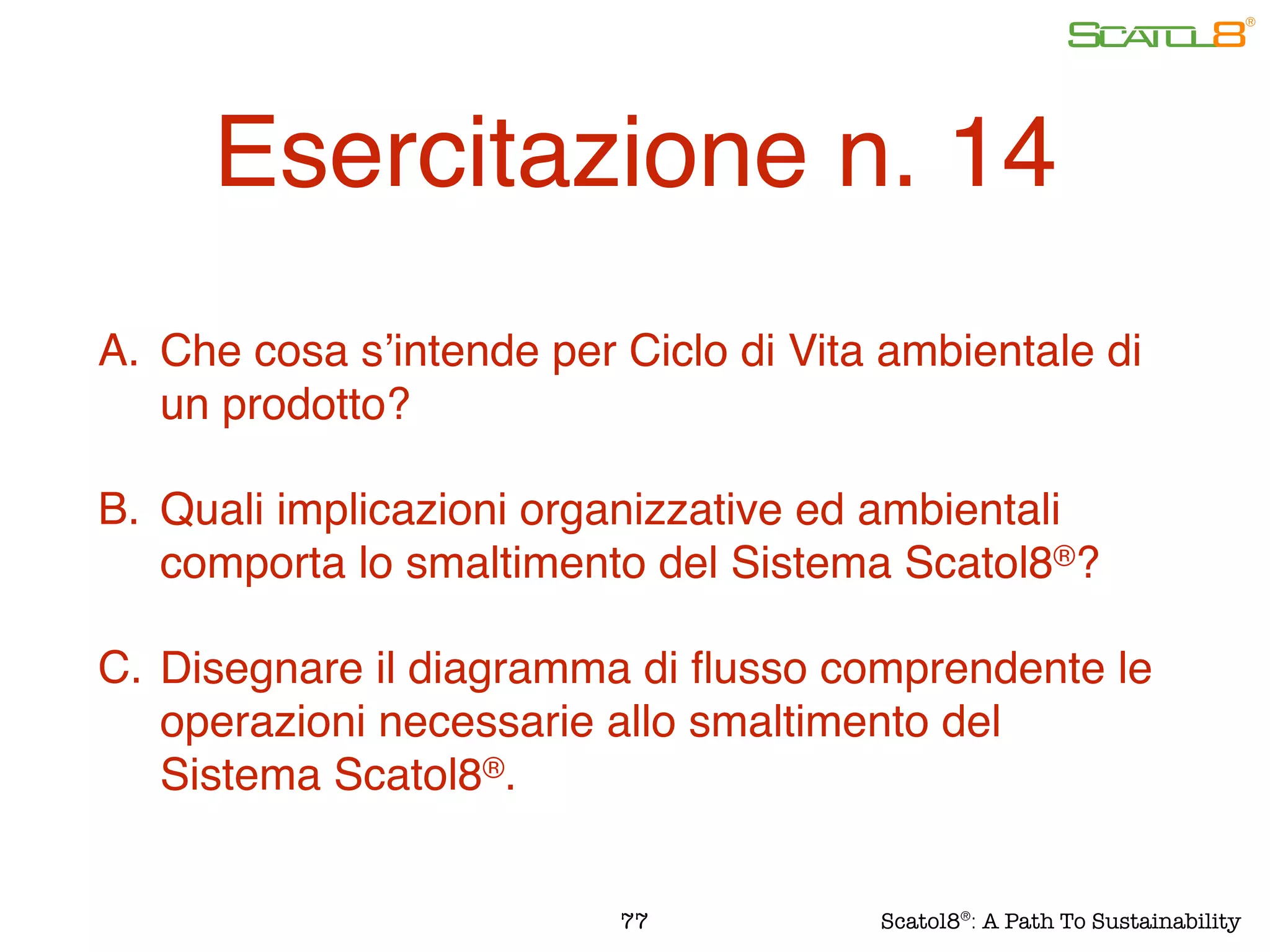 Esercitazione n. 14
A. Che cosa s’intende per Ciclo di Vita ambientale di
un prodotto?
B. Quali implicazioni organizzative ed ambientali
comporta lo smaltimento del Sistema Scatol8®?
C. Disegnare il diagramma di ﬂusso comprendente le
operazioni necessarie allo smaltimento del
Sistema Scatol8®.
77 Scatol8®
: A Path To Sustainability
 