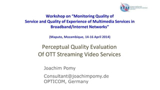 Workshop on “Monitoring Quality of
Service and Quality of Experience of Multimedia Services in
Broadband/Internet Networks”
(Maputo, Mozambique, 14-16 April 2014)
Perceptual Quality Evaluation
Of OTT Streaming Video Services
Joachim Pomy
Consultant@joachimpomy.de
OPTICOM, Germany
 