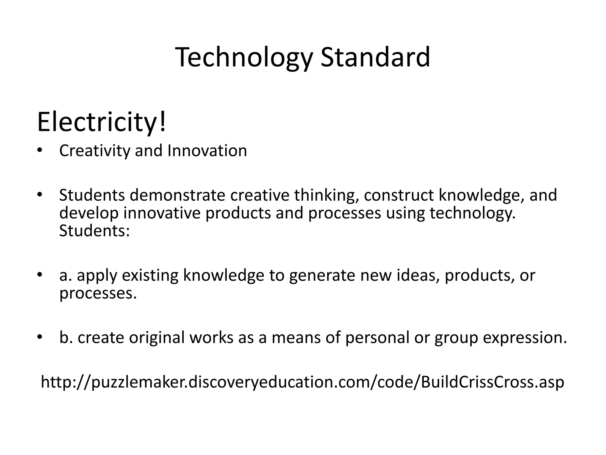 Technology Standard

Electricity!
• Creativity and Innovation

• Students demonstrate creative thinking, construct knowledge, and
  develop innovative products and processes using technology.
  Students:

• a. apply existing knowledge to generate new ideas, products, or
  processes.

• b. create original works as a means of personal or group expression.

http://puzzlemaker.discoveryeducation.com/code/BuildCrissCross.asp
 
