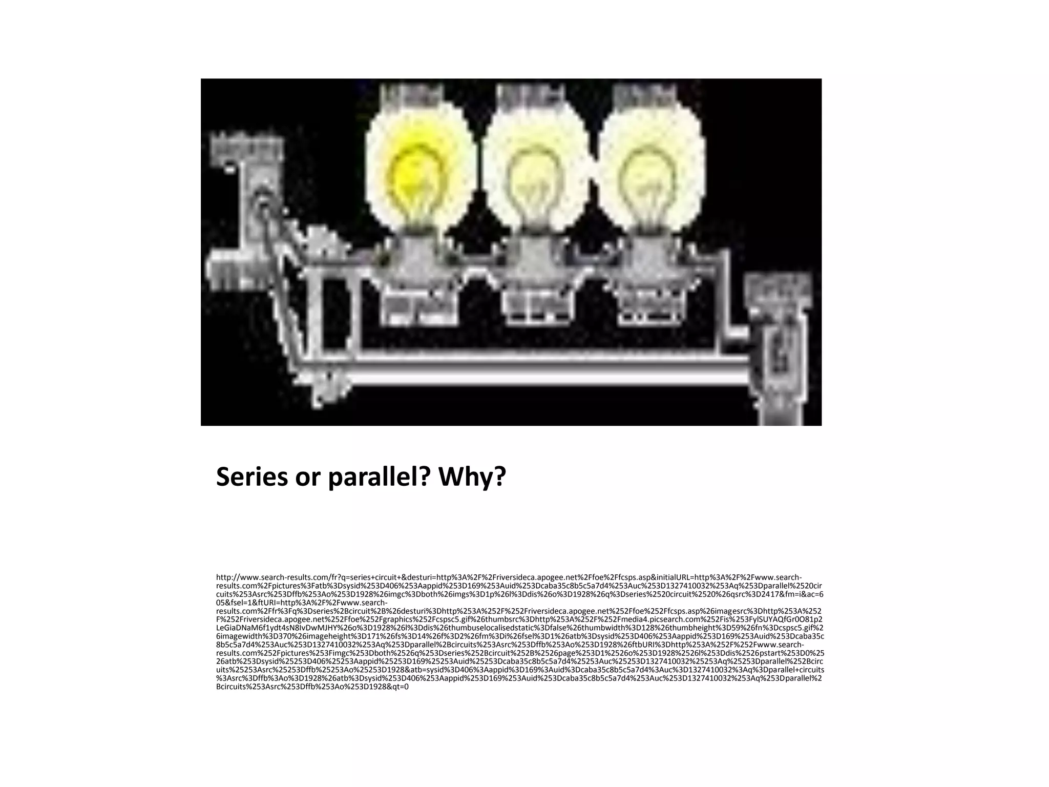Series or parallel? Why?


http://www.search-results.com/fr?q=series+circuit+&desturi=http%3A%2F%2Friversideca.apogee.net%2Ffoe%2Ffcsps.asp&initialURL=http%3A%2F%2Fwww.search-
results.com%2Fpictures%3Fatb%3Dsysid%253D406%253Aappid%253D169%253Auid%253Dcaba35c8b5c5a7d4%253Auc%253D1327410032%253Aq%253Dparallel%2520cir
cuits%253Asrc%253Dffb%253Ao%253D1928%26imgc%3Dboth%26imgs%3D1p%26l%3Ddis%26o%3D1928%26q%3Dseries%2520circuit%2520%26qsrc%3D2417&fm=i&ac=6
05&fsel=1&ftURI=http%3A%2F%2Fwww.search-
results.com%2Ffr%3Fq%3Dseries%2Bcircuit%2B%26desturi%3Dhttp%253A%252F%252Friversideca.apogee.net%252Ffoe%252Ffcsps.asp%26imagesrc%3Dhttp%253A%252
F%252Friversideca.apogee.net%252Ffoe%252Fgraphics%252Fcspsc5.gif%26thumbsrc%3Dhttp%253A%252F%252Fmedia4.picsearch.com%252Fis%253FylSUYAQfGr0O81p2
LeGiaDNaM6f1ydt4sN8IvDwMJHY%26o%3D1928%26l%3Ddis%26thumbuselocalisedstatic%3Dfalse%26thumbwidth%3D128%26thumbheight%3D59%26fn%3Dcspsc5.gif%2
6imagewidth%3D370%26imageheight%3D171%26fs%3D14%26f%3D2%26fm%3Di%26fsel%3D1%26atb%3Dsysid%253D406%253Aappid%253D169%253Auid%253Dcaba35c
8b5c5a7d4%253Auc%253D1327410032%253Aq%253Dparallel%2Bcircuits%253Asrc%253Dffb%253Ao%253D1928%26ftbURI%3Dhttp%253A%252F%252Fwww.search-
results.com%252Fpictures%253Fimgc%253Dboth%2526q%253Dseries%252Bcircuit%252B%2526page%253D1%2526o%253D1928%2526l%253Ddis%2526pstart%253D0%25
26atb%253Dsysid%25253D406%25253Aappid%25253D169%25253Auid%25253Dcaba35c8b5c5a7d4%25253Auc%25253D1327410032%25253Aq%25253Dparallel%252Bcirc
uits%25253Asrc%25253Dffb%25253Ao%25253D1928&atb=sysid%3D406%3Aappid%3D169%3Auid%3Dcaba35c8b5c5a7d4%3Auc%3D1327410032%3Aq%3Dparallel+circuits
%3Asrc%3Dffb%3Ao%3D1928%26atb%3Dsysid%253D406%253Aappid%253D169%253Auid%253Dcaba35c8b5c5a7d4%253Auc%253D1327410032%253Aq%253Dparallel%2
Bcircuits%253Asrc%253Dffb%253Ao%253D1928&qt=0
 
