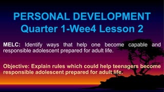 PERSONAL DEVELOPMENT
Quarter 1-Wee4 Lesson 2
MELC: Identify ways that help one become capable and
responsible adolescent prepared for adult life.
Objective: Explain rules which could help teenagers become
responsible adolescent prepared for adult life.
 