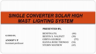 BENFINA P.S. (46)
BESTIN S. NALPATT (30)
GIBIYA GEORGE (11)
HANNA ROSE THOMAS (54)
STEBIN MATHEW (43)
SINGLE CONVERTER SOLAR HIGH
MAST LIGHTING SYSTEM
PRESENTED BY,
GUIDED BY,
ANOOP V P
Assistant professor
 