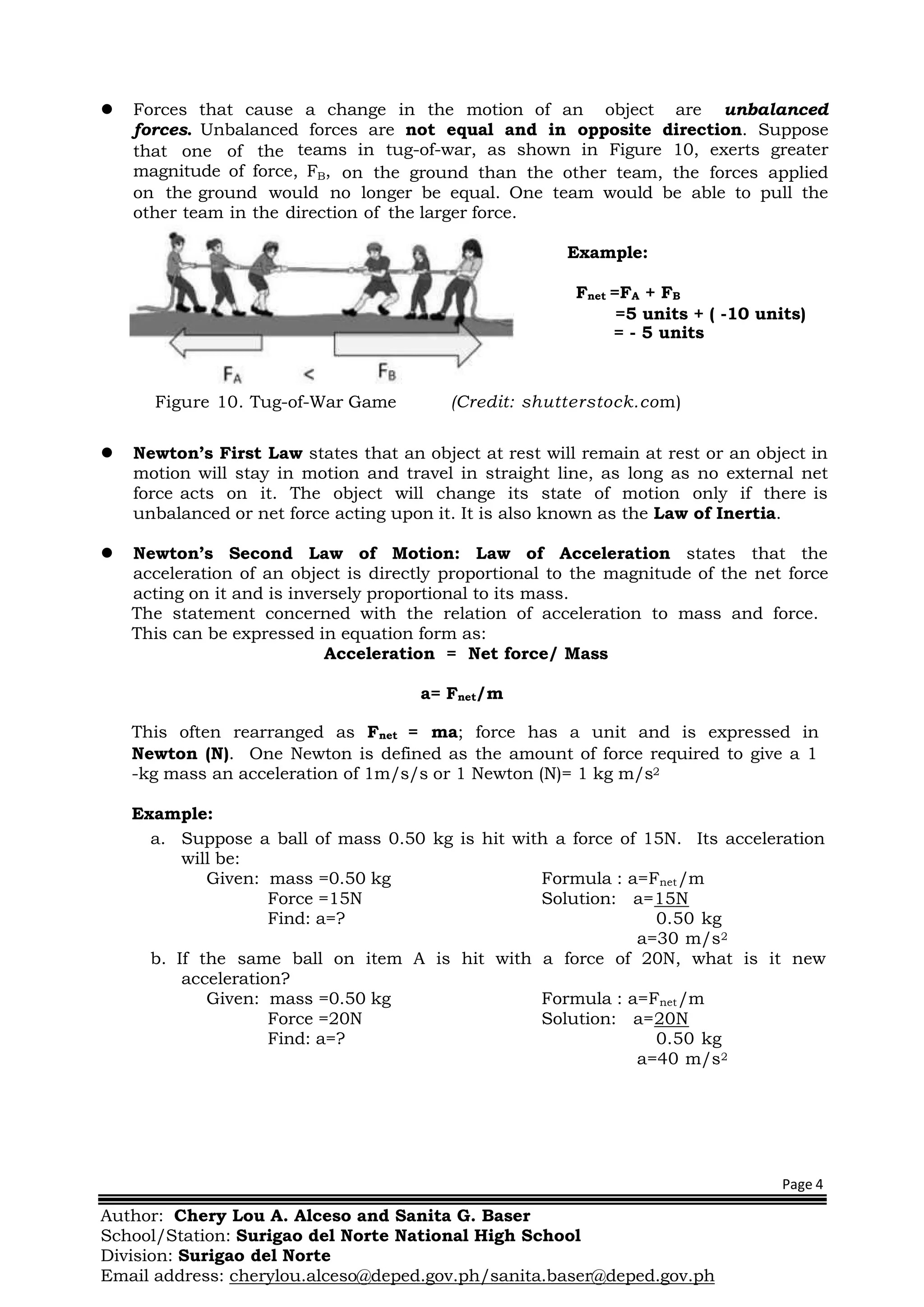 Page 4
Author: Chery Lou A. Alceso and Sanita G. Baser
School/Station: Surigao del Norte National High School
Division: Surigao del Norte
Email address: cherylou.alceso@deped.gov.ph/sanita.baser@deped.gov.ph
 Forces that cause a change in the motion of an object are unbalanced
forces. Unbalanced forces are not equal and in opposite direction. Suppose
that one of the teams in tug-of-war, as shown in Figure 10, exerts greater
magnitude of force, FB, on the ground than the other team, the forces applied
on the ground would no longer be equal. One team would be able to pull the
other team in the direction of the larger force.
Example:
Fnet =FA + FB
=5 units + ( -10 units)
= - 5 units
Figure 10. Tug-of-War Game (Credit: shutterstock.com)
 Newton’s First Law states that an object at rest will remain at rest or an object in
motion will stay in motion and travel in straight line, as long as no external net
force acts on it. The object will change its state of motion only if there is
unbalanced or net force acting upon it. It is also known as the Law of Inertia.
 Newton’s Second Law of Motion: Law of Acceleration states that the
acceleration of an object is directly proportional to the magnitude of the net force
acting on it and is inversely proportional to its mass.
The statement concerned with the relation of acceleration to mass and force.
This can be expressed in equation form as:
Acceleration = Net force/ Mass
a= Fnet/m
This often rearranged as Fnet = ma; force has a unit and is expressed in
Newton (N). One Newton is defined as the amount of force required to give a 1
-kg mass an acceleration of 1m/s/s or 1 Newton (N)= 1 kg m/s2
Example:
a. Suppose a ball of mass 0.50 kg is hit with a force of 15N. Its acceleration
will be:
Given: mass =0.50 kg Formula : a=Fnet/m
Force =15N Solution: a=15N
Find: a=? 0.50 kg
a=30 m/s2
b. If the same ball on item A is hit with a force of 20N, what is it new
acceleration?
Given: mass =0.50 kg Formula : a=Fnet/m
Force =20N Solution: a=20N
Find: a=? 0.50 kg
a=40 m/s2
 