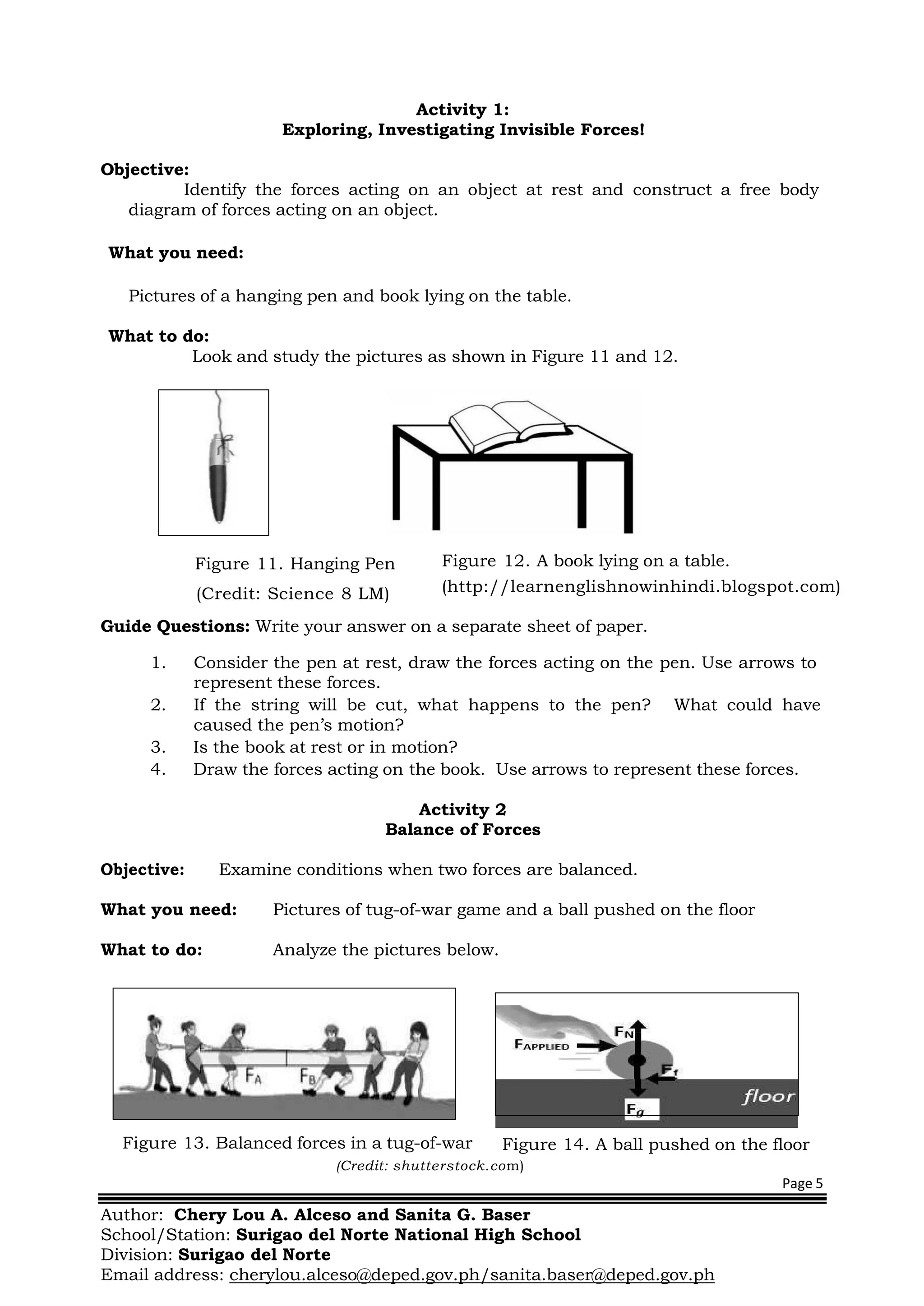 Page 5
Author: Chery Lou A. Alceso and Sanita G. Baser
School/Station: Surigao del Norte National High School
Division: Surigao del Norte
Email address: cherylou.alceso@deped.gov.ph/sanita.baser@deped.gov.ph
Activity 1:
Exploring, Investigating Invisible Forces!
Objective:
Identify the forces acting on an object at rest and construct a free body
diagram of forces acting on an object.
What you need:
Pictures of a hanging pen and book lying on the table.
What to do:
Look and study the pictures as shown in Figure 11 and 12.
Figure 11. Hanging Pen
(Credit: Science 8 LM)
Guide Questions: Write your answer on a separate sheet of paper.
1. Consider the pen at rest, draw the forces acting on the pen. Use arrows to
represent these forces.
2. If the string will be cut, what happens to the pen? What could have
caused the pen’s motion?
3. Is the book at rest or in motion?
4. Draw the forces acting on the book. Use arrows to represent these forces.
Activity 2
Balance of Forces
Objective: Examine conditions when two forces are balanced.
What you need: Pictures of tug-of-war game and a ball pushed on the floor
What to do: Analyze the pictures below.
Figure 13. Balanced forces in a tug-of-war Figure 14. A ball pushed on the floor
(Credit: shutterstock.com)
Figure 12. A book lying on a table.
(http://learnenglishnowinhindi.blogspot.com)
 