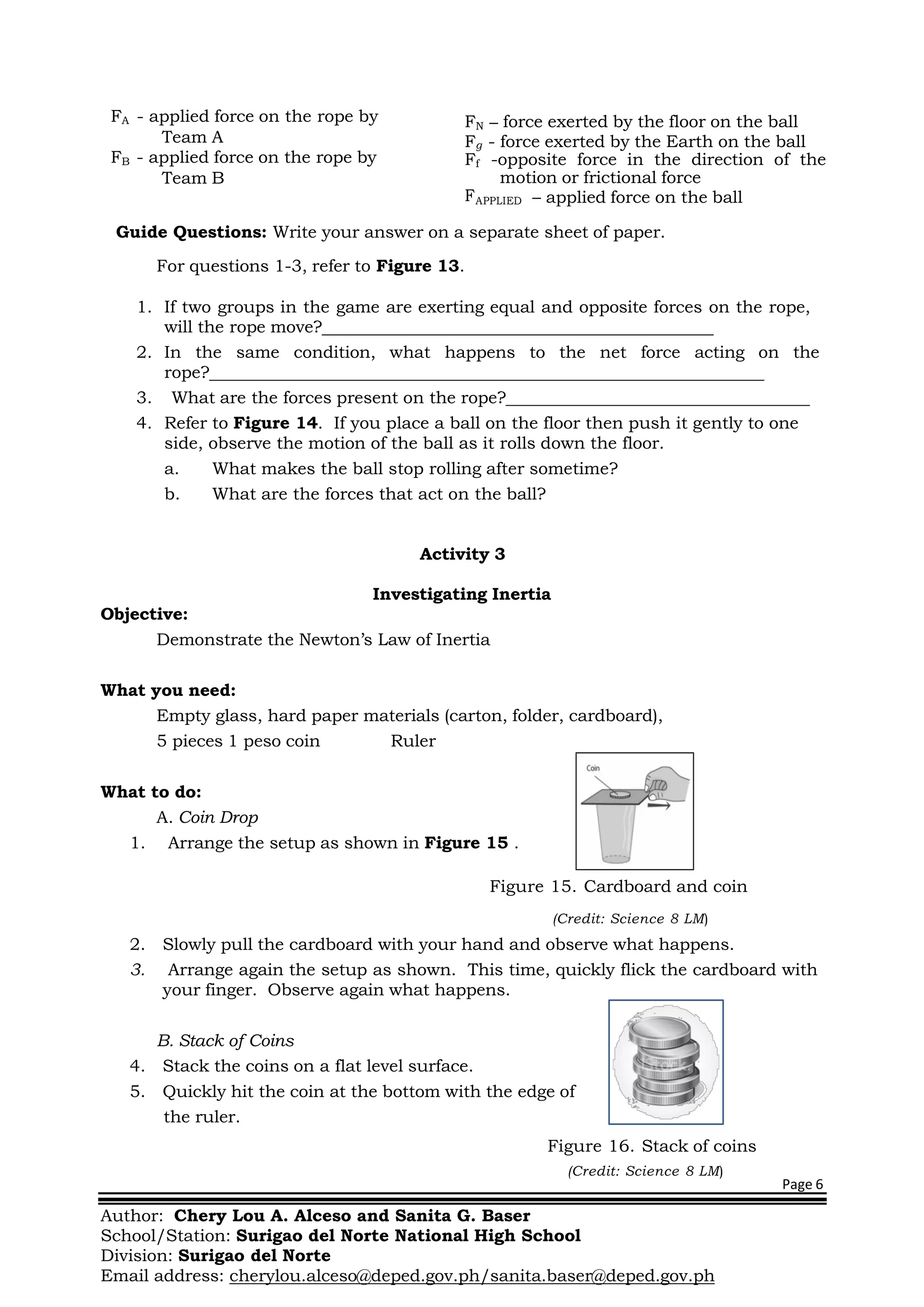 Page 6
Author: Chery Lou A. Alceso and Sanita G. Baser
School/Station: Surigao del Norte National High School
Division: Surigao del Norte
Email address: cherylou.alceso@deped.gov.ph/sanita.baser@deped.gov.ph
FA - applied force on the rope by
Team A
FB - applied force on the rope by
Team B
FN – force exerted by the floor on the ball
Fg - force exerted by the Earth on the ball
Ff -opposite force in the direction of the
motion or frictional force
FAPPLIED – applied force on the ball
Guide Questions: Write your answer on a separate sheet of paper.
For questions 1-3, refer to Figure 13.
1. If two groups in the game are exerting equal and opposite forces on the rope,
will the rope move?
2. In the same condition, what happens to the net force acting on the
rope?
3. What are the forces present on the rope?
4. Refer to Figure 14. If you place a ball on the floor then push it gently to one
side, observe the motion of the ball as it rolls down the floor.
a. What makes the ball stop rolling after sometime?
b. What are the forces that act on the ball?
Activity 3
Objective:
Investigating Inertia
Demonstrate the Newton’s Law of Inertia
What you need:
Empty glass, hard paper materials (carton, folder, cardboard),
5 pieces 1 peso coin Ruler
What to do:
A. Coin Drop
1. Arrange the setup as shown in Figure 15 .
Figure 15. Cardboard and coin
(Credit: Science 8 LM)
2. Slowly pull the cardboard with your hand and observe what happens.
3. Arrange again the setup as shown. This time, quickly flick the cardboard with
your finger. Observe again what happens.
B. Stack of Coins
4. Stack the coins on a flat level surface.
5. Quickly hit the coin at the bottom with the edge of
the ruler.
Figure 16. Stack of coins
(Credit: Science 8 LM)
 