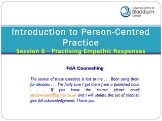 Introduction to Person-Centred Practice Session 8 – Practising Empathic Responses FdA Counselling The source of these exercises is lost to me . . . Been using them for decades . . . I’m fairly sure I got them from a published book . . . If you know the source please email  [email_address]  and I will update this set of slides to give full acknowledgement. Thank you. 