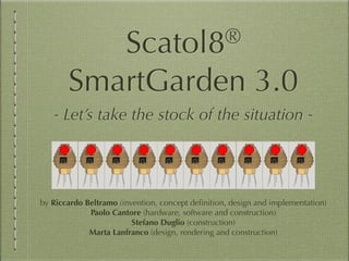 Scatol8®
SmartGarden 3.0
- Let’s take the stock of the situation -
by Riccardo Beltramo (invention, concept deﬁnition, design and implementation)
Paolo Cantore (hardware, software and construction)
Stefano Duglio (construction)
Marta Lanfranco (design, rendering and construction)
 