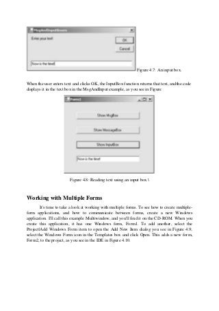 Figure 4.7: An input box.
When the user enters text and clicks OK, the InputBox function returns that text, andthe code
displays it in the text box in the MsgAndInput example, as you see in Figure
Figure 4.8: Reading text using an input box.
Working with Multiple Forms
It's time to take a look at working with multiple forms. To see how to create multiple-
form applications, and how to communicate between forms, create a new Windows
application. I'll call this example Multiwindow, and you'll find it on the CD-ROM. When you
create this application, it has one Windows form, Form1. To add another, select the
Project|Add Windows Form item to open the Add New Item dialog you see in Figure 4.9;
select the Windows Form icon in the Templates box and click Open. This adds a new form,
Form2, to the project, as you see in the IDE in Figure 4.10.
 