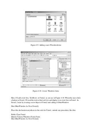 Figure 4.9: Adding a new Windowsform.
Figure 4.10: A new Windows form.
Here, I'll add a text box, TextBox1, to Form2, as you see in Figure 4.10. When the user clicks
a button in Form1, I'll read the text in that text box and display it in a text box in Form1. In
Form1, I start by creating a new object of Form2 and calling it OtherWindow:
Dim OtherWindow As New Form2()
Place this declaration anywhere in the code for Form1, outside any procedure, like this:
Public Class Form1
Inherits System.Windows.Forms.Form
Dim OtherWindow As New Form2()
 