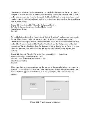 (You can also select the (Declarations) item in the right-hand drop-down list box in the code
designer to move to this area of your code automatically.) To display this new form as soon
as the program starts and Form1 is displayed, double-click Form1 to bring up its Load event
handler, which is called when Form1 is about to be displayed. You can show the second form
with its Show method:
Private Sub Form1_Load(ByVal sender As System.Object, _
ByVal e As System.EventArgs) Handles MyBase.Load
OtherWindow.Show()
End Sub
Now add a button, Button1, to Form1, give it the text "Read text", and also add a text box to
Form1. When the user clicks this button, we want to read the text in the text box in
OtherWindow and display it in the text box in Form1. To do that, we can access the text box
in the OtherWindow object as OtherWindow.TextBox1, and the Text property of that text
box as OtherWindow.TextBox1.Text. To display this text in the text box in Form1, I can use
this code (note that I also hide the second window with the OtherWindow object's Hide
method):
Private Sub Button1_Click(ByVal sender As System.Object, _ ByVal e As
System.EventArgs) Handles Button1.Click
TextBox1.Text = OtherWindow.TextBox1.Text
OtherWindow.Hide()
End Sub
Now when the user types something into the text box in the second window—as you see in
Figure 4.11—and clicks the "Read text" button, the second window disappears and the text
from its text box appears in the text box in Form1 (see Figure 4.12). This example is a
success.
Figure 4.11: A multiwindow application.
 