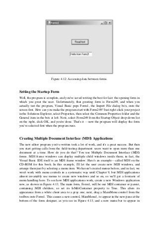 Figure 4.12: Accessing data between forms.
Setting the Startup Form
Well, the program is complete, and you've saved writing the best for last: the opening form in
which you greet the user. Unfortunately, that greeting form is Form249, and when you
actually test the program, Visual Basic pops Form1, the Import File dialog box, onto the
screen first. How can you make the program start with Form249? Just right-click your project
in the Solutions Explorer, select Properties, then select the Common Properties folder and the
General item in the box at left. Next, select Form249 from the Startup Object drop-down list
on the right, click OK, and you're done. That's it —now the program will display the form
you've selected first when the program runs.
Creating Multiple Document Interface (MDI) Applications
The new editor program you've written took a lot of work, and it's a great success. But then
you start getting calls from the field-testing department: users want to open more than one
document at a time. How do you do that? You use Multiple Document Interface (MDI)
forms. MDI frame windows can display multiple child windows inside them; in fact, the
Visual Basic IDE itself is an MDI frame window. Here's an example—called MDI on the
CD-ROM for this book. In this example, I'll let the user create new MDI windows, and
arrange them just by selecting a menu item. We haven't created menus before, and in fact, we
won't work with menu controls in a systematic way until Chapter 9, but MDI applications
almost invariably use menus to create new windows and so on, so we'll get a foretaste of
menu handling here. To see how MDI applications work, create a new Windows application
now, as shown in Figure 4.13. The main form, Form1, will be our MDI container or parent,
containing MDI children, so set its IsMdiContainer property to True. This alters its
appearance from a white client area to a gray one; next, drag a MainMenu control from the
toolbox onto Form1. This causes a new control, MainMenu1, to appear in the new pane at the
bottom of the form designer, as you see in Figure 4.13, and a new menu bar to appear in
 