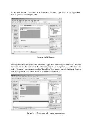 Form1, with the text "Type Here" in it. To create a File menu, type "File" in the "Type Here"
box, as you also see in Figure 4.13.
Creating an MDIparent.
When you create a new File menu, additional "Type Here" boxes appear for the next menu in
the menu bar and the first item in the File menu, as you see in Figure 4.13. Add a New item
to the File menu; when you do, another "Type Here" box appears beneath that item. Create a
new Arrange menu item in that new box, as you see in Figure 4.14.
Figure 4.14: Creating an MDI parent menu system.
 