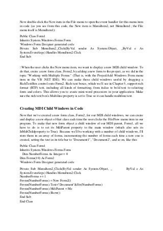 Now double-click the New item in the File menu to open the event handler for this menu item
in code (as you see from this code, the New item is MenuItem2, not MenuItem1; the File
menu itself is MenuItem1):
Public Class Form1
Inherits System.Windows.Forms.Form
'Windows Form Designer generated code
Private Sub MenuItem2_Click(ByVal sender As System.Object, _ByVal e As
System.EventArgs) Handles MenuItem2.Click
End Sub
⋮ When the user clicks the New menu item, we want to display a new MDI child window. To
do that, create a new form class, Form2, by adding a new form to the project, as we did in the
topic "Working with Multiple Forms." (That is, with the Project|Add Windows Form menu
item in the VB .NET IDE). We can make these child windows useful by dragging a
RichTextBox control onto Form2. Rich text boxes, which we'll see in Chapter 5, support rich
format (RTF) text, including all kinds of formatting, from italics to bold text to selecting
fonts and colors. This allows you to create mini-word processors in your application. Make
sure the rich text box's Multiline property is set to True so it can handle multiline text.
Creating MDI Child Windows in Code
Now that we've created a new form class, Form2, for our MDI child windows, we can create
and display a new object of that class each time the user clicks the File|New menu item in our
program. To make that new form object a child window of our MDI parent, Form1, all we
have to do is to set its MdiParent property to the main window (which also sets its
IsMdiChildproperty to True). Because we'll be working with a number of child windows, I'll
store them in an array of forms, incrementing the number of forms each time a new one is
created, setting the text in its title bar to "Document1", "Document2", and so on, like this:
Public Class Form1
Inherits System.Windows.Forms.Form
Dim NumberForms As Integer = 0
Dim Forms(10) As Form2
'Windows Form Designer generated code
Private Sub MenuItem2_Click(ByVal sender As System.Object, _ ByVal e As
System.EventArgs) Handles MenuItem2.Click
NumberForms += 1
Forms(NumberForms) = New Form2()
Forms(NumberForms).Text="Document"&Str(NumberForms)
Forms(NumberForms).MdiParent = Me
Forms(NumberForms).Show()
End Sub
End Class
 