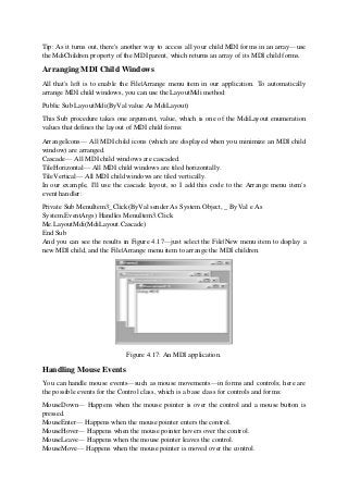 Tip: As it turns out, there's another way to access all your child MDI forms in an array—use
the MdiChildren property of the MDI parent, which returns an array of its MDI child forms.
Arranging MDI Child Windows
All that's left is to enable the File|Arrange menu item in our application. To automatically
arrange MDI child windows, you can use the LayoutMdi method:
Public Sub LayoutMdi(ByVal value As MdiLayout)
This Sub procedure takes one argument, value, which is one of the MdiLayout enumeration
values that defines the layout of MDI child forms:
ArrangeIcons— All MDI child icons (which are displayed when you minimize an MDI child
window) are arranged.
Cascade— All MDI child windows are cascaded.
TileHorizontal— All MDI child windows are tiled horizontally.
TileVertical— All MDI child windows are tiled vertically.
In our example, I'll use the cascade layout, so I add this code to the Arrange menu item's
event handler:
Private Sub MenuItem3_Click(ByVal sender As System.Object, _ ByVal e As
System.EventArgs) Handles MenuItem3.Click
Me.LayoutMdi(MdiLayout.Cascade)
End Sub
And you can see the results in Figure 4.17—just select the File|New menu item to display a
new MDI child, and the File|Arrange menu item to arrange the MDI children.
Figure 4.17: An MDI application.
Handling Mouse Events
You can handle mouse events—such as mouse movements—in forms and controls; here are
the possible events for the Control class, which is a base class for controls and forms:
MouseDown— Happens when the mouse pointer is over the control and a mouse button is
pressed.
MouseEnter— Happens when the mouse pointer enters the control.
MouseHover— Happens when the mouse pointer hovers over the control.
MouseLeave— Happens when the mouse pointer leaves the control.
MouseMove— Happens when the mouse pointer is moved over the control.
 