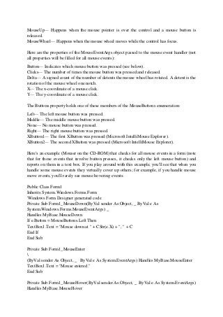 MouseUp— Happens when the mouse pointer is over the control and a mouse button is
released.
MouseWheel— Happens when the mouse wheel moves while the control has focus.
Here are the properties of the MouseEventArgs object passed to the mouse event handler (not
all properties will be filled for all mouse events):
Button— Indicates which mouse button was pressed (see below).
Clicks— The number of times the mouse button was pressed and released.
Delta— A signed count of the number of detents the mouse wheel has rotated. A detent is the
rotation of the mouse wheel one notch.
X— The x-coordinate of a mouse click.
Y— The y-coordinate of a mouse click.
The Buttons property holds one of these members of the MouseButtons enumeration:
Left— The left mouse button was pressed.
Middle— The middle mouse button was pressed.
None— No mouse button was pressed.
Right— The right mouse button was pressed.
XButton1— The first XButton was pressed (Microsoft IntelliMouse Explorer).
XButton2— The second XButton was pressed (Microsoft IntelliMouse Explorer).
Here's an example (Mouser on the CD-ROM) that checks for all mouse events in a form (note
that for those events that involve button presses, it checks only the left mouse button) and
reports on them in a text box. If you play around with this example, you'll see that when you
handle some mouse events they virtually cover up others; for example, if you handle mouse
move events, you'll rarely see mouse hovering events:
Public Class Form1
Inherits System.Windows.Forms.Form
'Windows Form Designer generated code
Private Sub Form1_MouseDown(ByVal sender As Object, _ ByVal e As
System.Windows.Forms.MouseEventArgs) _
Handles MyBase.MouseDown
If e.Button = MouseButtons.Left Then
TextBox1.Text = "Mouse down at " + CStr(e.X) + ", " + C
End If
End Sub
Private Sub Form1_MouseEnter

(ByVal sender As Object, _ ByVal e As System.EventArgs) Handles MyBase.MouseEnter
TextBox1.Text = "Mouse entered."
End Sub
Private Sub Form1_MouseHover(ByVal sender As Object, _ ByVal e As System.EventArgs)
Handles MyBase.MouseHover
 