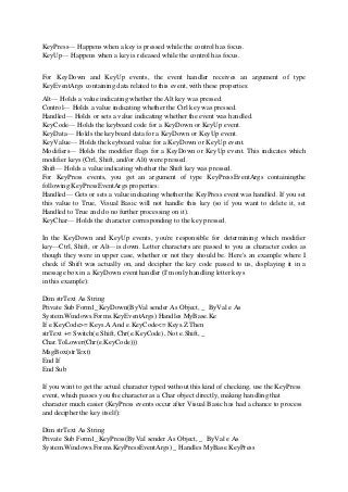 KeyPress— Happens when a key is pressed while the control has focus.
KeyUp— Happens when a key is released while the control has focus.
For KeyDown and KeyUp events, the event handler receives an argument of type
KeyEventArgs containing data related to this event, with these properties:
Alt— Holds a value indicating whether the Alt key was pressed.
Control— Holds a value indicating whether the Ctrl key was pressed.
Handled— Holds or sets a value indicating whether the event was handled.
KeyCode— Holds the keyboard code for a KeyDown or KeyUp event.
KeyData— Holds the keyboard data for a KeyDown or KeyUp event.
KeyValue— Holds the keyboard value for a KeyDown or KeyUp event.
Modifiers— Holds the modifier flags for a KeyDown or KeyUp event. This indicates which
modifier keys (Ctrl, Shift, and/or Alt) were pressed.
Shift— Holds a value indicating whether the Shift key was pressed.
For KeyPress events, you get an argument of type KeyPressEventArgs containingthe
following KeyPressEventArgs properties:
Handled— Gets or sets a value indicating whether the KeyPress event was handled. If you set
this value to True, Visual Basic will not handle this key (so if you want to delete it, set
Handled to True and do no further processing on it).
KeyChar— Holds the character corresponding to the key pressed.
In the KeyDown and KeyUp events, you're responsible for determining which modifier
key—Ctrl, Shift, or Alt—is down. Letter characters are passed to you as character codes as
though they were in upper case, whether or not they should be. Here's an example where I
check if Shift was actually on, and decipher the key code passed to us, displaying it in a
message box in a KeyDown event handler (I'm only handling letter keys
in this example):
Dim strText As String
Private Sub Form1_KeyDown(ByVal sender As Object, _ ByVal e As
System.Windows.Forms.KeyEventArgs) Handles MyBase.Ke
If e.KeyCode>= Keys.A And e.KeyCode<= Keys.Z Then
strText += Switch(e.Shift, Chr(e.KeyCode), Not e.Shift, _
Char.ToLower(Chr(e.KeyCode)))
MsgBox(strText)
End If
End Sub
If you want to get the actual character typed without this kind of checking, use the KeyPress
event, which passes you the character as a Char object directly, making handling that
character much easier (KeyPress events occur after Visual Basic has had a chance to process
and decipher the key itself):
Dim strText As String
Private Sub Form1_KeyPress(ByVal sender As Object, _ ByVal e As
System.Windows.Forms.KeyPressEventArgs) _ Handles MyBase.KeyPress
 