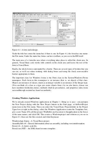 Figure 4.1: A form underdesign.
Under the title bar comes the menu bar, if there is one. In Figure 4.1, the form has one menu-
the File menu. Under the menu bar, forms can have toolbars, as you see in the IDE itself.
The main area of a form-the area where everything takes place-is called the client area. In
general, Visual Basic code works with controls in the client area and leaves the rest of the
form to Visual Basic.
Finally, the whole form is surrounded by a border. There are several types of borders that you
can use, as we'll see when working with dialog boxes and using the fixed, non-resizable
borders appropriate to them.
The important class for Windows forms is the Form class in the System.Windows.Forms
namespace. Each form in this namespace is an instance (that is, an object) of that class.
Objects are instances of classes, much as an integer variable is an instance of the Integer type.
(You can think of a class as a type you create objects from.) As we also know, classes can
have members-fields(data items), methods (built-in procedures), and properties (data items
accessedthrough an interface based on methods).
Creating Windows Applications
We've already created Windows applications in Chapter 1. Doing so is easy—you justopen
the New Project dialog with the New Project button in the Start page, or theNew|Project
menu item in the File menu. Then you select the Visual Basic Projectsfolder in the Project
Types box at right in this dialog, select the Windows Application iconin the Templates box,
give a new Name (I'll call this project WinHello) and Location to theapplication in the boxes
of the same names, and click OK. This creates a Windowsproject and solution as you see in
Figure 4.1; these are the files created, and what theymean:
WindowsApp.vbproj—A Visual Basic project.
AssemblyInfo.vb—General Information about an assembly, including versioninformation.
Form1.vb—A form's code file.
Form1.resx.NET—An XML-based resource template.
 