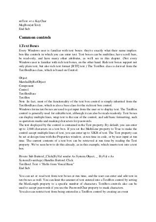 strText += e.KeyChar
MsgBox(strText)
End Sub
Common controls
1.Text Boxes
Every Windows user is familiar with text boxes: they're exactly what their name implies:
box-like controls in which you can enter text. Text boxes can be multiline, have scroll bars,
be read-only, and have many other attributes, as we'll see in this chapter. (Not every
Windows user is familiar with rich text boxes, on the other hand. Rich text boxes support not
only plain text, but also rich text format [RTF] text.) The TextBox class is derived from the
TextBoxBase class, which is based on Control:
Object
MarshalByRefObject
Component
Control
TextBoxBase
TextBox
Note :In fact, most of the functionality of the text box control is simply inherited from the
TextBoxBase class, which is also a base class for the rich text box control.
Windows forms text boxes are used to get input from the user or to display text. The TextBox
control is generally used for editable text, although it can also be made readonly. Text boxes
can display multiple lines, wrap text to the size of the control, and add basic formatting, such
as quotation marks and masking characters for passwords.
The text displayed by the control is contained in the Text property. By default, you can enter
up to 2,048 characters in a text box. If you set the MultiLine property to True to make the
control accept multiple lines of text, you can enter up to 32KB of text. The Text property can
be set at design time with the Properties window, at run time in code, or by user input at run
time. The current contents of a text box can be retrieved at run time by reading the Text
property. We've seen how to do this already, as in this example, which inserts text into a text
box:
Private Sub Button1_Click(ByVal sender As System.Object, _ ByVal e As
System.EventArgs) Handles Button1.Click
TextBox1.Text = "Hello from Visual Basic"
End Sub
You can set or read text from text boxes at run time, and the user can enter and edit text in
text boxes as well. You can limit the amount of text entered into a TextBox control by setting
the MaxLength property to a specific number of characters. TextBox controls also can be
used to accept passwords if you use the PasswordChar property to mask characters.
You also can restrict text from being entered in a TextBox control by creating an event
 