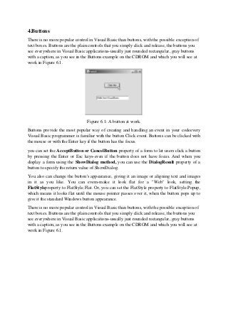 4.Buttons
There is no more popular control in Visual Basic than buttons, with the possible exception of
text boxes. Buttons are the plain controls that you simply click and release, the buttons you
see everywhere in Visual Basic applications-usually just rounded rectangular, gray buttons
with a caption, as you see in the Buttons example on the CDROM and which you will see at
work in Figure 6.1.
Figure 6.1: A button at work.
Buttons provide the most popular way of creating and handling an event in your codeevery
Visual Basic programmer is familiar with the button Click event. Buttons can be clicked with
the mouse or with the Enter key if the button has the focus.
you can set the AcceptButton or CancelButton property of a form to let users click a button
by pressing the Enter or Esc keys-even if the button does not have focus. And when you
display a form using the ShowDialog method, you can use the DialogResult property of a
button to specify the return value of ShowDialog.
You also can change the button's appearance, giving it an image or aligning text and images
in it as you like. You can evem-make it look flat for a "Web" look, setting the
FlatStyleproperty to FlatStyle.Flat. Or, you can set the FlatStyle property to FlatStyle.Popup,
which means it looks flat until the mouse pointer passes over it, when the button pops up to
give it the standard Windows button appearance.
There is no more popular control in Visual Basic than buttons, with the possible exception of
text boxes. Buttons are the plain controls that you simply click and release, the buttons you
see everywhere in Visual Basic applications-usually just rounded rectangular, gray buttons
with a caption, as you see in the Buttons example on the CDROM and which you will see at
work in Figure 6.1.
 