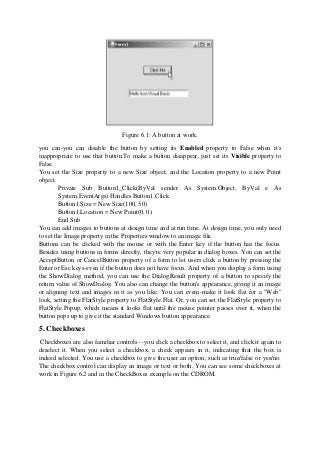 Figure 6.1: A button at work.
you can-you can disable the button by setting its Enabled property to False when it's
inappropriate to use that button.To make a button disappear, just set its Visible property to
False.
You set the Size property to a new Size object, and the Location property to a new Point
object.
Private Sub Button1_Click(ByVal sender As System.Object, ByVal e As
System.EventArgs) Handles Button1.Click
Button1.Size = New Size(100, 50)
Button1.Location = New Point(0, 0)
End Sub
You can add images to buttons at design time and at run time. At design time, you only need
to set the Image property in the Properties window to an image file.
Buttons can be clicked with the mouse or with the Enter key if the button has the focus.
Besides using buttons in forms directly, they're very popular in dialog boxes. You can set the
AcceptButton or CancelButton property of a form to let users click a button by pressing the
Enter or Esc keys-even if the button does not have focus. And when you display a form using
the ShowDialog method, you can use the DialogResult property of a button to specify the
return value of ShowDialog. You also can change the button's appearance, giving it an image
or aligning text and images in it as you like. You can evem-make it look flat for a "Web"
look, setting the FlatStyle property to FlatStyle.Flat. Or, you can set the FlatStyle property to
FlatStyle.Popup, which means it looks flat until the mouse pointer passes over it, when the
button pops up to give it the standard Windows button appearance.
5. Checkboxes
Checkboxes are also familiar controls—you click a checkbox to select it, and click it again to
deselect it. When you select a checkbox, a check appears in it, indicating that the box is
indeed selected. You use a checkbox to give the user an option, such as true/false or yes/no.
The checkbox control can display an image or text or both. You can see some checkboxes at
work in Figure 6.2 and in the CheckBoxes example on the CDROM.
 