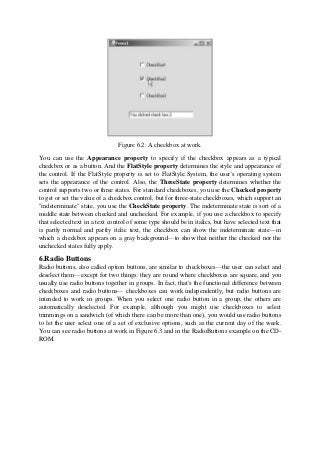 Figure 6.2: A checkbox at work.
You can use the Appearance property to specify if the checkbox appears as a typical
checkbox or as a button. And the FlatStyle property determines the style and appearance of
the control. If the FlatStyle property is set to FlatStyle.System, the user's operating system
sets the appearance of the control. Also, the ThreeState property determines whether the
control supports two or three states. For standard checkboxes, you use the Checked property
to get or set the value of a checkbox control, but for three-state checkboxes, which support an
"indeterminate" state, you use the CheckState property. The indeterminate state is sort of a
middle state between checked and unchecked. For example, if you use a checkbox to specify
that selected text in a text control of some type should be in italics, but have selected text that
is partly normal and partly italic text, the checkbox can show the indeterminate state—in
which a checkbox appears on a gray background—to show that neither the checked nor the
unchecked states fully apply.
6.Radio Buttons
Radio buttons, also called option buttons, are similar to checkboxes—the user can select and
deselect them—except for two things: they are round where checkboxes are square, and you
usually use radio buttons together in groups. In fact, that's the functional difference between
checkboxes and radio buttons— checkboxes can work independently, but radio buttons are
intended to work in groups. When you select one radio button in a group, the others are
automatically deselected. For example, although you might use checkboxes to select
trimmings on a sandwich (of which there can be more than one), you would use radio buttons
to let the user select one of a set of exclusive options, such as the current day of the week.
You can see radio buttons at work in Figure 6.3 and in the RadioButtons example on the CD-
ROM.
 