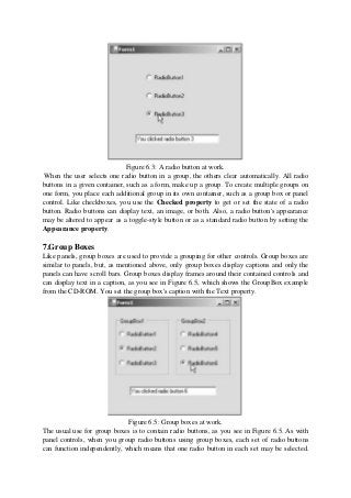 Figure 6.3: A radio button at work.
When the user selects one radio button in a group, the others clear automatically. All radio
buttons in a given container, such as a form, make up a group. To create multiple groups on
one form, you place each additional group in its own container, such as a group box or panel
control. Like checkboxes, you use the Checked property to get or set the state of a radio
button. Radio buttons can display text, an image, or both. Also, a radio button's appearance
may be altered to appear as a toggle-style button or as a standard radio button by setting the
Appearance property.
7.Group Boxes
Like panels, group boxes are used to provide a grouping for other controls. Group boxes are
similar to panels, but, as mentioned above, only group boxes display captions and only the
panels can have scroll bars. Group boxes display frames around their contained controls and
can display text in a caption, as you see in Figure 6.5, which shows the GroupBox example
from the CD-ROM. You set the group box's caption with the Text property.
Figure 6.5: Group boxes at work.
The usual use for group boxes is to contain radio buttons, as you see in Figure 6.5. As with
panel controls, when you group radio buttons using group boxes, each set of radio buttons
can function independently, which means that one radio button in each set may be selected.
 