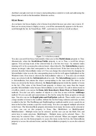 And that's enough overview-it's time to start putting these controls to work and addressing the
finer points of each in the Immediate Solutions section.
8.List Boxes
As you know, list boxes display a list of items from which the user can select one or more. If
there are too many items to display at once, a scroll bar automatically appears to let the user
scroll through the list. In Visual Basic .NET , each item in a list box is itself an object.
Figure 7.1: A list box control.
You also can scroll list boxes horizontally when you set the MultiColumn property to True.
Alternatively, when the ScrollAlwaysVisible property is set to True, a scroll bar always
appears. You can keep track of the selected item in a list box two ways—by numeric index
(starting at 0) or by accessing the selected item's object directly. The SelectedIndex property
returns an integer value that corresponds to the selected item. If the first item in the list is
selected, then the SelectedIndex value is 0. You can change the selected item by changing the
SelectedIndex value in code; the corresponding item in the list will appear highlighted on the
Windows form. If no item is selected, the SelectedIndex value is -1. You also can set which
items are selected with the SetSelectedmethod in code. The SelectedItemproperty is similar
to SelectedIndex, but returns the object corresponding to the item itself.The items in list
boxes are stored in the Items collection; the Items.Count property holds the number of items
in the list. (The value of the Items.Count property is always one more than the largest
possible SelectedIndex value because SelectedIndex is zero-based.) To add or delete items in
a ListBox control, you can use the Items.Add, Items.Insert, Items.Clear, or Items.Remove
methods. You also can add a number of objects to a list box at once with the AddRange
method. Or you can add and removeitems to the list by using the Items property at design
time. You also can use the BeginUpdate and EndUpdate methods. These enable you to add
a large number of items to the ListBox without the list box being redrawn each time an item
is added to the list. The FindString and FindStringExact methods enable you to search for an
item in the list that contains a specific search string. You also can support multiple selections
in list boxes. The SelectionMode property determines how many list items can be selected at
a time; you can set this property to None, One, MultiSelect, or MultiExtended:
MultiExtended— Multiple items can be selected, and the user can use the Shift, Ctrl, and
arrow keys to make selections. MultiSimple— Multiple items can be selected. None— No
items may be selected. One— Only one item can be selected. When you support multiple
selections, you use the Items property to access the items in the list box, the SelectedItems
property to access the selected items, and the SelectedIndices property to access the selected
indices.
 